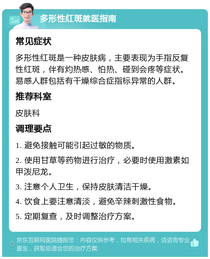 多形性红斑就医指南 常见症状 多形性红斑是一种皮肤病，主要表现为手指反复性红斑，伴有灼热感、怕热、碰到会疼等症状。易感人群包括有干燥综合症指标异常的人群。 推荐科室 皮肤科 调理要点 1. 避免接触可能引起过敏的物质。 2. 使用甘草等药物进行治疗，必要时使用激素如甲泼尼龙。 3. 注意个人卫生，保持皮肤清洁干燥。 4. 饮食上要注意清淡，避免辛辣刺激性食物。 5. 定期复查，及时调整治疗方案。