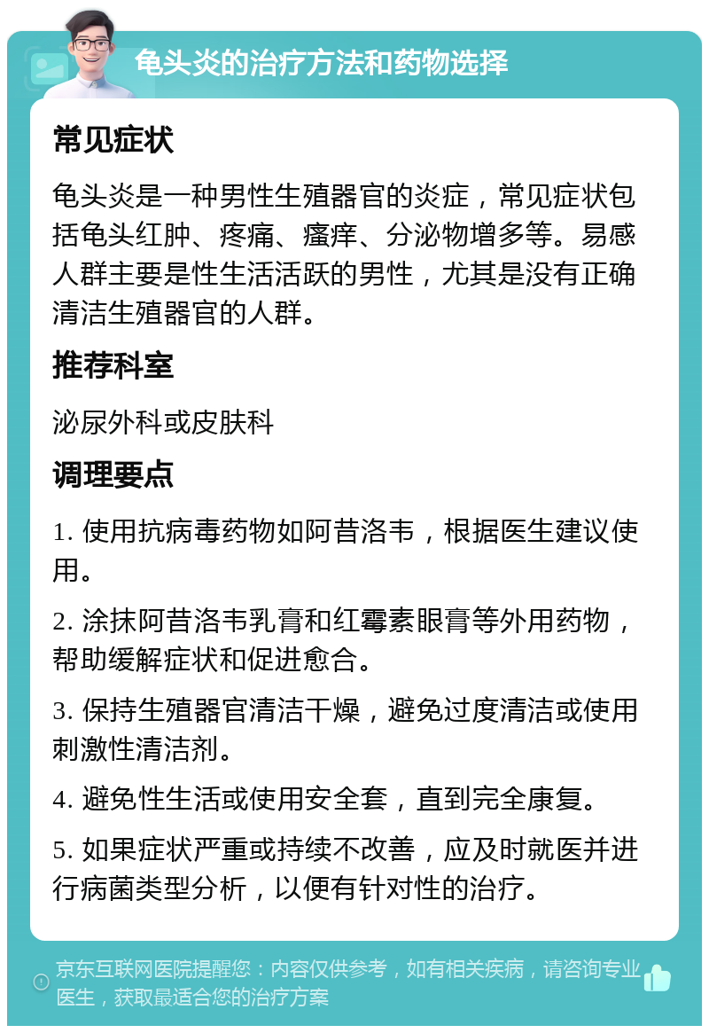 龟头炎的治疗方法和药物选择 常见症状 龟头炎是一种男性生殖器官的炎症，常见症状包括龟头红肿、疼痛、瘙痒、分泌物增多等。易感人群主要是性生活活跃的男性，尤其是没有正确清洁生殖器官的人群。 推荐科室 泌尿外科或皮肤科 调理要点 1. 使用抗病毒药物如阿昔洛韦，根据医生建议使用。 2. 涂抹阿昔洛韦乳膏和红霉素眼膏等外用药物，帮助缓解症状和促进愈合。 3. 保持生殖器官清洁干燥，避免过度清洁或使用刺激性清洁剂。 4. 避免性生活或使用安全套，直到完全康复。 5. 如果症状严重或持续不改善，应及时就医并进行病菌类型分析，以便有针对性的治疗。