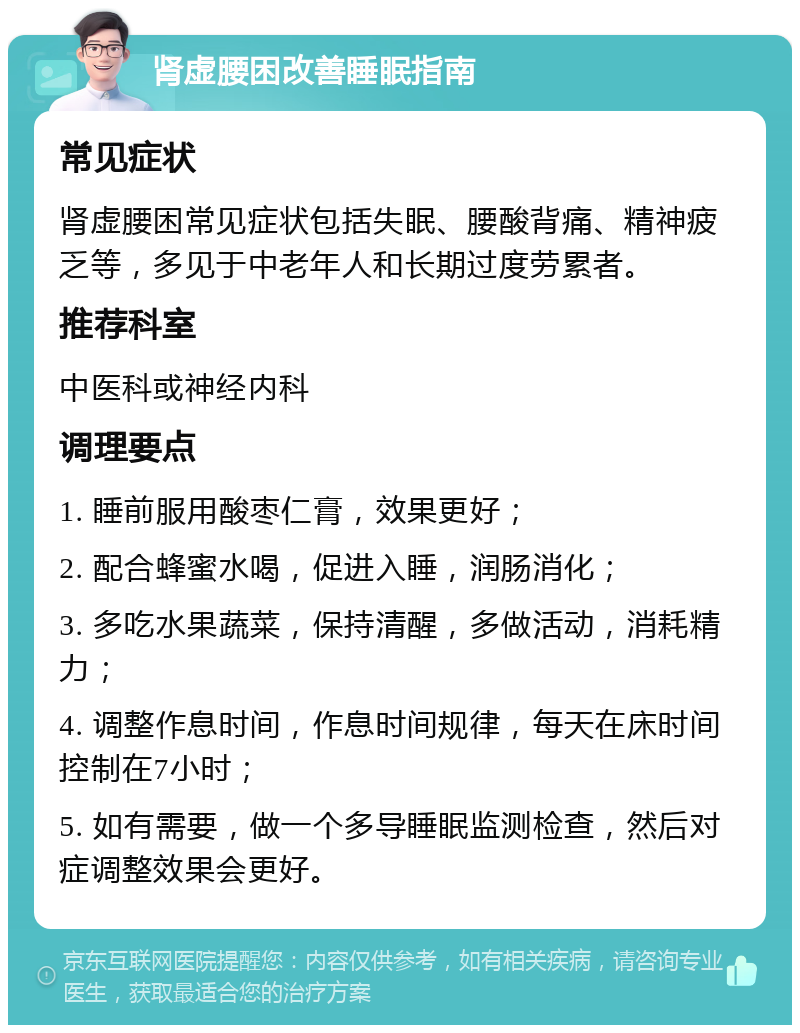 肾虚腰困改善睡眠指南 常见症状 肾虚腰困常见症状包括失眠、腰酸背痛、精神疲乏等，多见于中老年人和长期过度劳累者。 推荐科室 中医科或神经内科 调理要点 1. 睡前服用酸枣仁膏，效果更好； 2. 配合蜂蜜水喝，促进入睡，润肠消化； 3. 多吃水果蔬菜，保持清醒，多做活动，消耗精力； 4. 调整作息时间，作息时间规律，每天在床时间控制在7小时； 5. 如有需要，做一个多导睡眠监测检查，然后对症调整效果会更好。