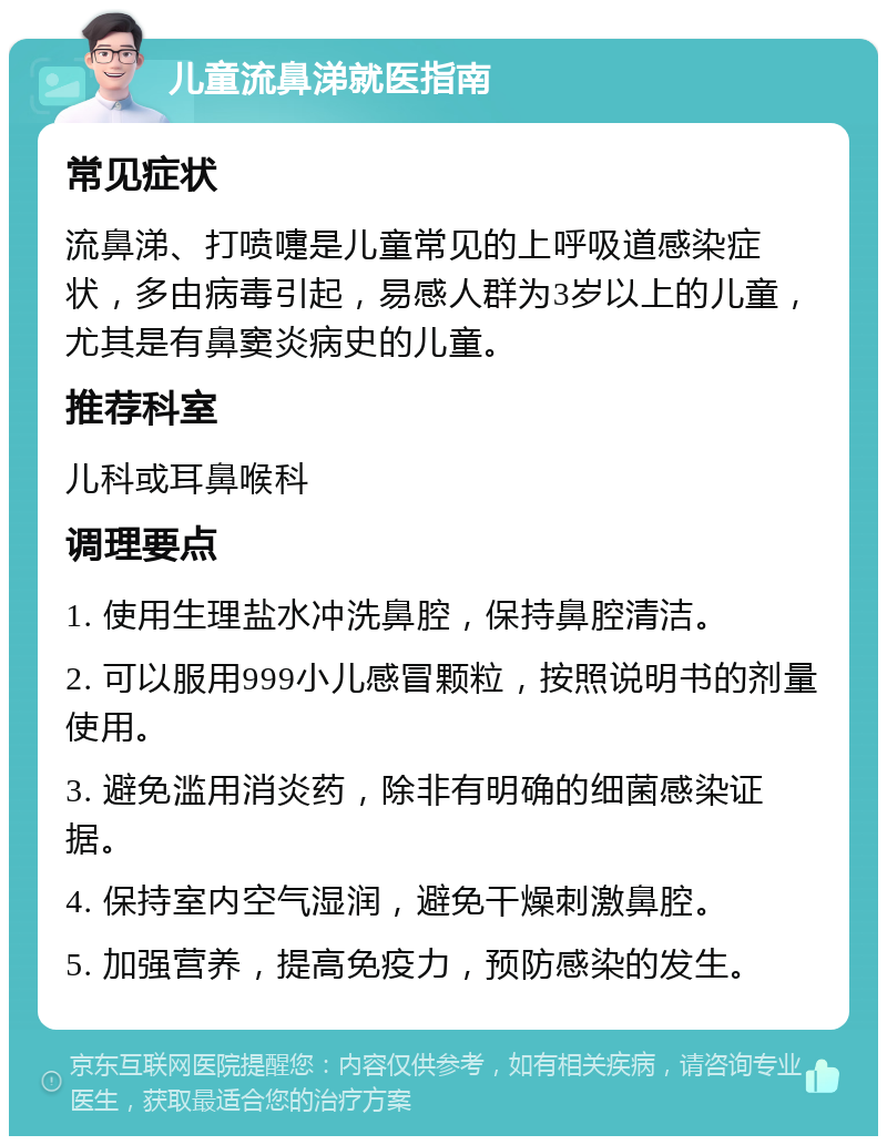 儿童流鼻涕就医指南 常见症状 流鼻涕、打喷嚏是儿童常见的上呼吸道感染症状，多由病毒引起，易感人群为3岁以上的儿童，尤其是有鼻窦炎病史的儿童。 推荐科室 儿科或耳鼻喉科 调理要点 1. 使用生理盐水冲洗鼻腔，保持鼻腔清洁。 2. 可以服用999小儿感冒颗粒，按照说明书的剂量使用。 3. 避免滥用消炎药，除非有明确的细菌感染证据。 4. 保持室内空气湿润，避免干燥刺激鼻腔。 5. 加强营养，提高免疫力，预防感染的发生。