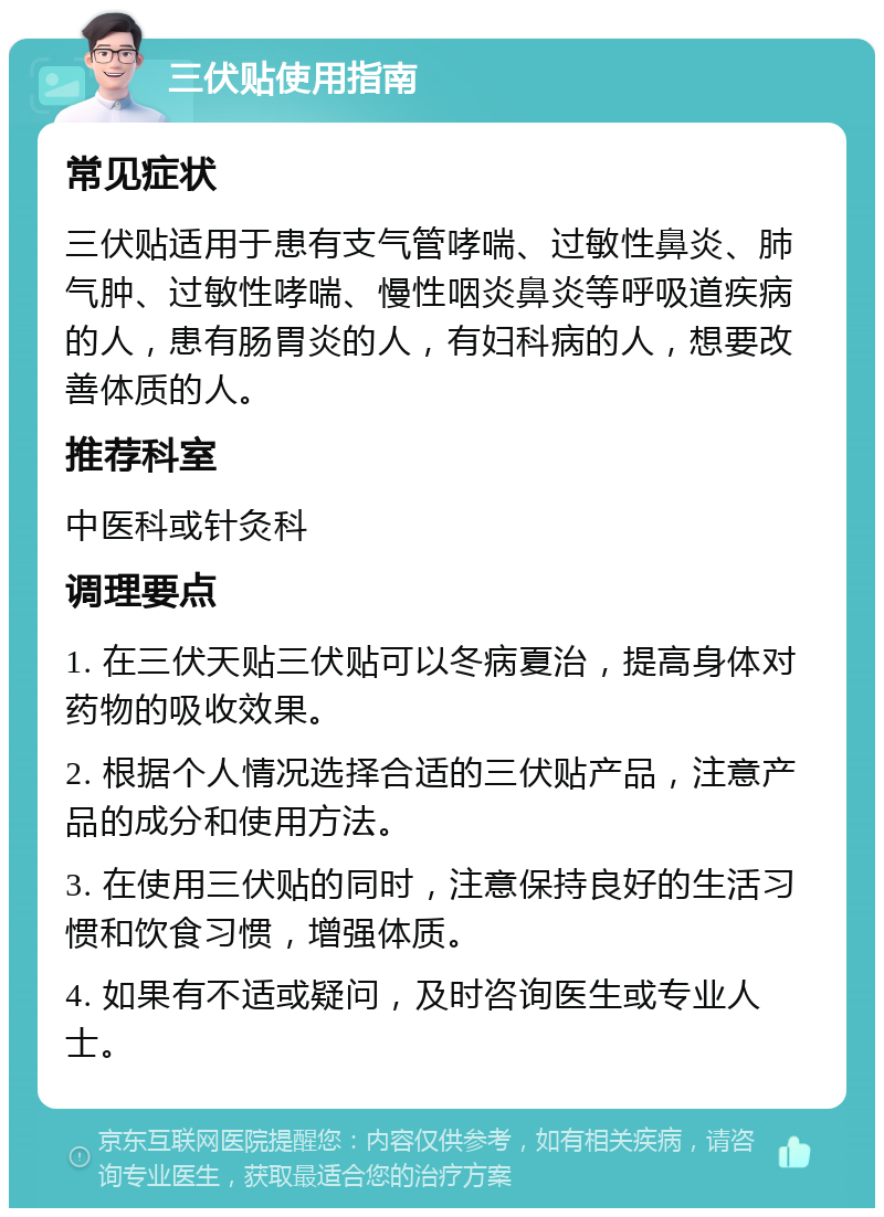 三伏贴使用指南 常见症状 三伏贴适用于患有支气管哮喘、过敏性鼻炎、肺气肿、过敏性哮喘、慢性咽炎鼻炎等呼吸道疾病的人，患有肠胃炎的人，有妇科病的人，想要改善体质的人。 推荐科室 中医科或针灸科 调理要点 1. 在三伏天贴三伏贴可以冬病夏治，提高身体对药物的吸收效果。 2. 根据个人情况选择合适的三伏贴产品，注意产品的成分和使用方法。 3. 在使用三伏贴的同时，注意保持良好的生活习惯和饮食习惯，增强体质。 4. 如果有不适或疑问，及时咨询医生或专业人士。