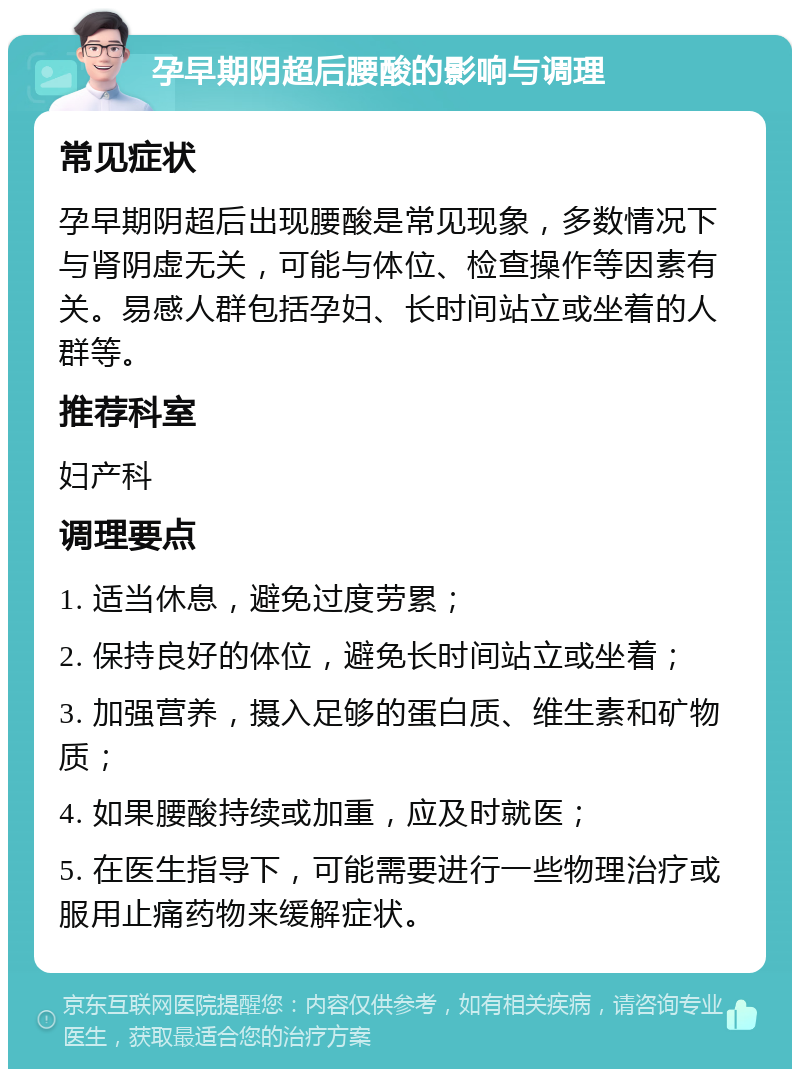 孕早期阴超后腰酸的影响与调理 常见症状 孕早期阴超后出现腰酸是常见现象，多数情况下与肾阴虚无关，可能与体位、检查操作等因素有关。易感人群包括孕妇、长时间站立或坐着的人群等。 推荐科室 妇产科 调理要点 1. 适当休息，避免过度劳累； 2. 保持良好的体位，避免长时间站立或坐着； 3. 加强营养，摄入足够的蛋白质、维生素和矿物质； 4. 如果腰酸持续或加重，应及时就医； 5. 在医生指导下，可能需要进行一些物理治疗或服用止痛药物来缓解症状。