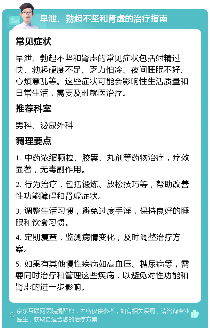 早泄、勃起不坚和肾虚的治疗指南 常见症状 早泄、勃起不坚和肾虚的常见症状包括射精过快、勃起硬度不足、乏力怕冷、夜间睡眠不好、心烦意乱等。这些症状可能会影响性生活质量和日常生活，需要及时就医治疗。 推荐科室 男科、泌尿外科 调理要点 1. 中药浓缩颗粒、胶囊、丸剂等药物治疗，疗效显著，无毒副作用。 2. 行为治疗，包括锻炼、放松技巧等，帮助改善性功能障碍和肾虚症状。 3. 调整生活习惯，避免过度手淫，保持良好的睡眠和饮食习惯。 4. 定期复查，监测病情变化，及时调整治疗方案。 5. 如果有其他慢性疾病如高血压、糖尿病等，需要同时治疗和管理这些疾病，以避免对性功能和肾虚的进一步影响。