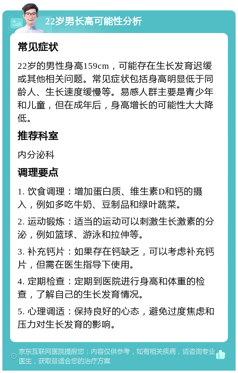 22岁男长高可能性分析 常见症状 22岁的男性身高159cm，可能存在生长发育迟缓或其他相关问题。常见症状包括身高明显低于同龄人、生长速度缓慢等。易感人群主要是青少年和儿童，但在成年后，身高增长的可能性大大降低。 推荐科室 内分泌科 调理要点 1. 饮食调理：增加蛋白质、维生素D和钙的摄入，例如多吃牛奶、豆制品和绿叶蔬菜。 2. 运动锻炼：适当的运动可以刺激生长激素的分泌，例如篮球、游泳和拉伸等。 3. 补充钙片：如果存在钙缺乏，可以考虑补充钙片，但需在医生指导下使用。 4. 定期检查：定期到医院进行身高和体重的检查，了解自己的生长发育情况。 5. 心理调适：保持良好的心态，避免过度焦虑和压力对生长发育的影响。