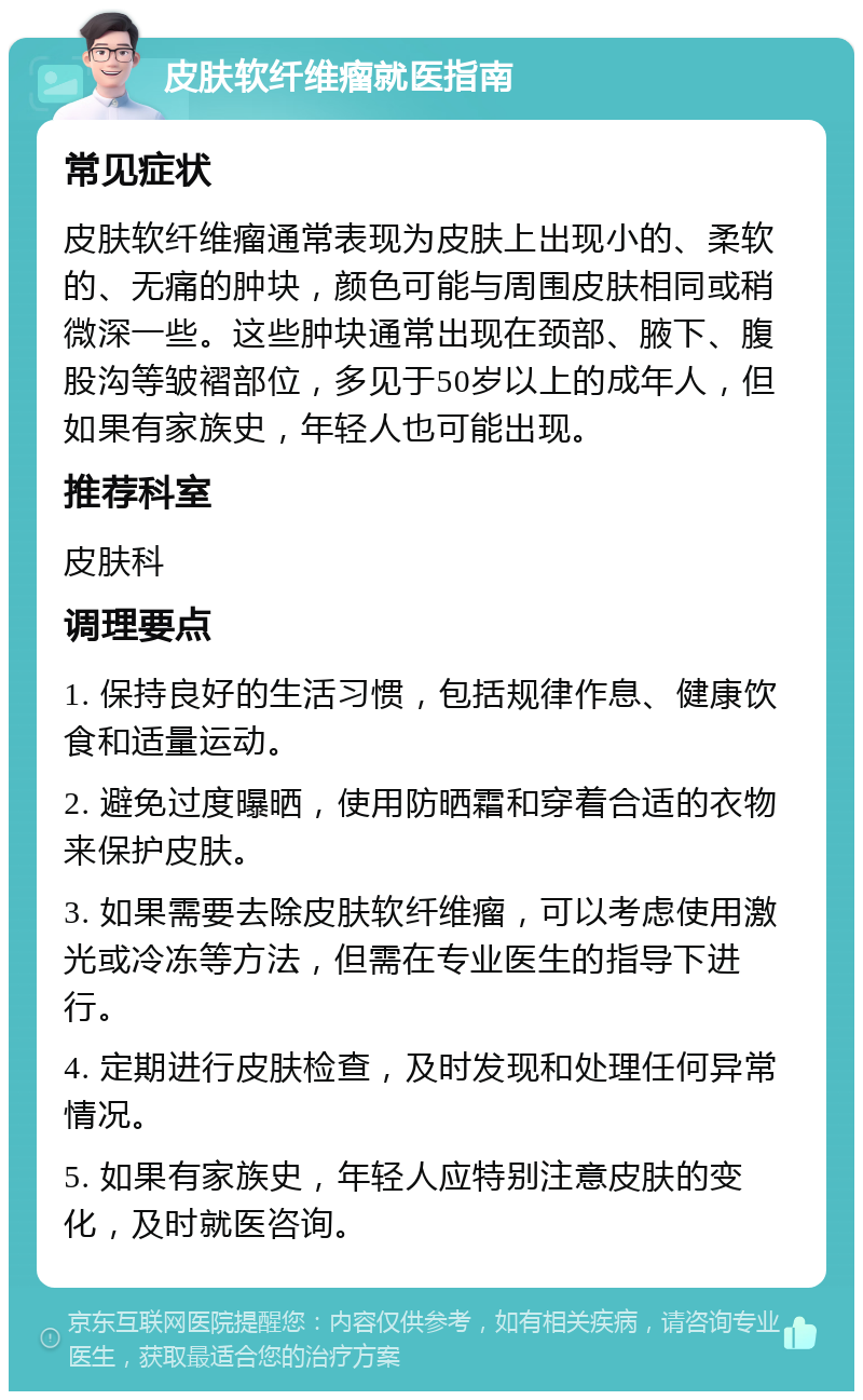 皮肤软纤维瘤就医指南 常见症状 皮肤软纤维瘤通常表现为皮肤上出现小的、柔软的、无痛的肿块，颜色可能与周围皮肤相同或稍微深一些。这些肿块通常出现在颈部、腋下、腹股沟等皱褶部位，多见于50岁以上的成年人，但如果有家族史，年轻人也可能出现。 推荐科室 皮肤科 调理要点 1. 保持良好的生活习惯，包括规律作息、健康饮食和适量运动。 2. 避免过度曝晒，使用防晒霜和穿着合适的衣物来保护皮肤。 3. 如果需要去除皮肤软纤维瘤，可以考虑使用激光或冷冻等方法，但需在专业医生的指导下进行。 4. 定期进行皮肤检查，及时发现和处理任何异常情况。 5. 如果有家族史，年轻人应特别注意皮肤的变化，及时就医咨询。