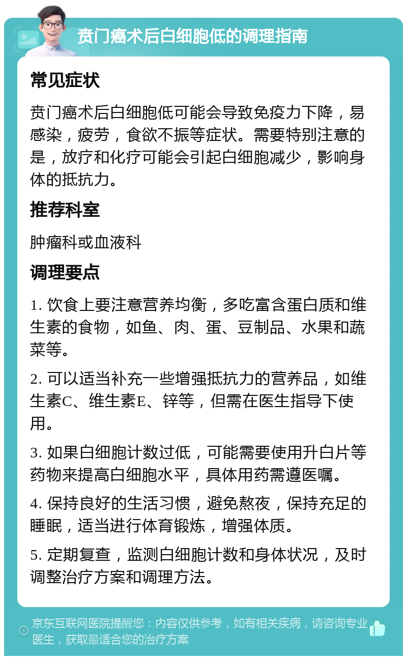 贲门癌术后白细胞低的调理指南 常见症状 贲门癌术后白细胞低可能会导致免疫力下降，易感染，疲劳，食欲不振等症状。需要特别注意的是，放疗和化疗可能会引起白细胞减少，影响身体的抵抗力。 推荐科室 肿瘤科或血液科 调理要点 1. 饮食上要注意营养均衡，多吃富含蛋白质和维生素的食物，如鱼、肉、蛋、豆制品、水果和蔬菜等。 2. 可以适当补充一些增强抵抗力的营养品，如维生素C、维生素E、锌等，但需在医生指导下使用。 3. 如果白细胞计数过低，可能需要使用升白片等药物来提高白细胞水平，具体用药需遵医嘱。 4. 保持良好的生活习惯，避免熬夜，保持充足的睡眠，适当进行体育锻炼，增强体质。 5. 定期复查，监测白细胞计数和身体状况，及时调整治疗方案和调理方法。