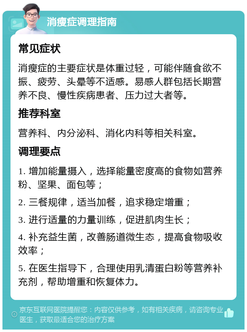 消瘦症调理指南 常见症状 消瘦症的主要症状是体重过轻，可能伴随食欲不振、疲劳、头晕等不适感。易感人群包括长期营养不良、慢性疾病患者、压力过大者等。 推荐科室 营养科、内分泌科、消化内科等相关科室。 调理要点 1. 增加能量摄入，选择能量密度高的食物如营养粉、坚果、面包等； 2. 三餐规律，适当加餐，追求稳定增重； 3. 进行适量的力量训练，促进肌肉生长； 4. 补充益生菌，改善肠道微生态，提高食物吸收效率； 5. 在医生指导下，合理使用乳清蛋白粉等营养补充剂，帮助增重和恢复体力。