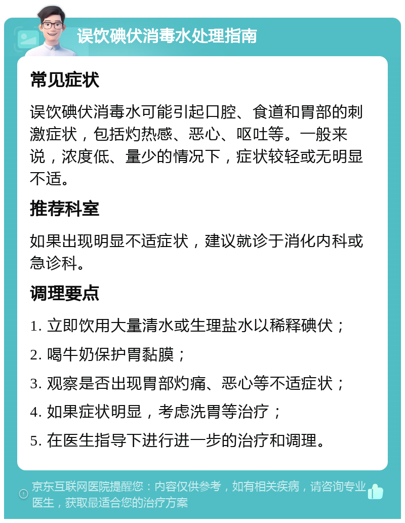 误饮碘伏消毒水处理指南 常见症状 误饮碘伏消毒水可能引起口腔、食道和胃部的刺激症状，包括灼热感、恶心、呕吐等。一般来说，浓度低、量少的情况下，症状较轻或无明显不适。 推荐科室 如果出现明显不适症状，建议就诊于消化内科或急诊科。 调理要点 1. 立即饮用大量清水或生理盐水以稀释碘伏； 2. 喝牛奶保护胃黏膜； 3. 观察是否出现胃部灼痛、恶心等不适症状； 4. 如果症状明显，考虑洗胃等治疗； 5. 在医生指导下进行进一步的治疗和调理。