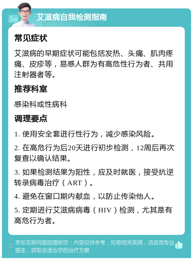 艾滋病自我检测指南 常见症状 艾滋病的早期症状可能包括发热、头痛、肌肉疼痛、皮疹等，易感人群为有高危性行为者、共用注射器者等。 推荐科室 感染科或性病科 调理要点 1. 使用安全套进行性行为，减少感染风险。 2. 在高危行为后20天进行初步检测，12周后再次复查以确认结果。 3. 如果检测结果为阳性，应及时就医，接受抗逆转录病毒治疗（ART）。 4. 避免在窗口期内献血，以防止传染他人。 5. 定期进行艾滋病病毒（HIV）检测，尤其是有高危行为者。