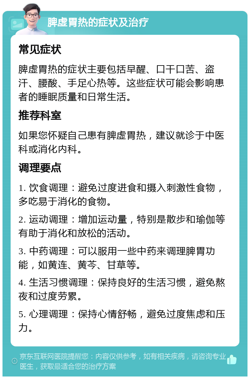 脾虚胃热的症状及治疗 常见症状 脾虚胃热的症状主要包括早醒、口干口苦、盗汗、腰酸、手足心热等。这些症状可能会影响患者的睡眠质量和日常生活。 推荐科室 如果您怀疑自己患有脾虚胃热，建议就诊于中医科或消化内科。 调理要点 1. 饮食调理：避免过度进食和摄入刺激性食物，多吃易于消化的食物。 2. 运动调理：增加运动量，特别是散步和瑜伽等有助于消化和放松的活动。 3. 中药调理：可以服用一些中药来调理脾胃功能，如黄连、黄芩、甘草等。 4. 生活习惯调理：保持良好的生活习惯，避免熬夜和过度劳累。 5. 心理调理：保持心情舒畅，避免过度焦虑和压力。