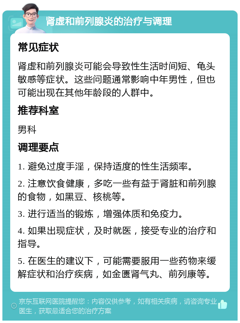 肾虚和前列腺炎的治疗与调理 常见症状 肾虚和前列腺炎可能会导致性生活时间短、龟头敏感等症状。这些问题通常影响中年男性，但也可能出现在其他年龄段的人群中。 推荐科室 男科 调理要点 1. 避免过度手淫，保持适度的性生活频率。 2. 注意饮食健康，多吃一些有益于肾脏和前列腺的食物，如黑豆、核桃等。 3. 进行适当的锻炼，增强体质和免疫力。 4. 如果出现症状，及时就医，接受专业的治疗和指导。 5. 在医生的建议下，可能需要服用一些药物来缓解症状和治疗疾病，如金匮肾气丸、前列康等。