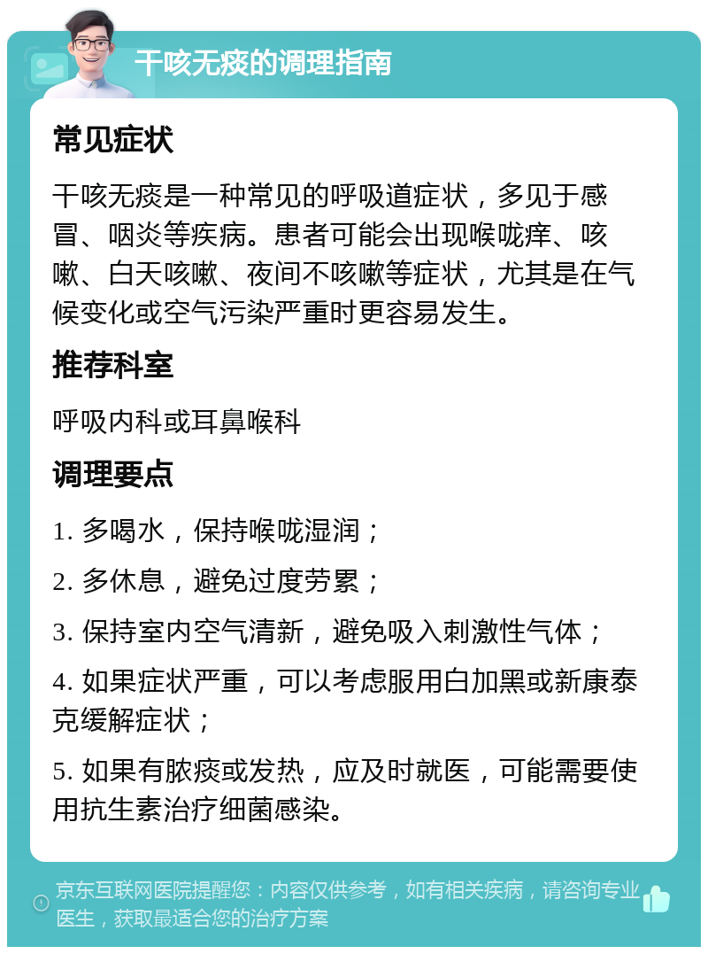 干咳无痰的调理指南 常见症状 干咳无痰是一种常见的呼吸道症状，多见于感冒、咽炎等疾病。患者可能会出现喉咙痒、咳嗽、白天咳嗽、夜间不咳嗽等症状，尤其是在气候变化或空气污染严重时更容易发生。 推荐科室 呼吸内科或耳鼻喉科 调理要点 1. 多喝水，保持喉咙湿润； 2. 多休息，避免过度劳累； 3. 保持室内空气清新，避免吸入刺激性气体； 4. 如果症状严重，可以考虑服用白加黑或新康泰克缓解症状； 5. 如果有脓痰或发热，应及时就医，可能需要使用抗生素治疗细菌感染。