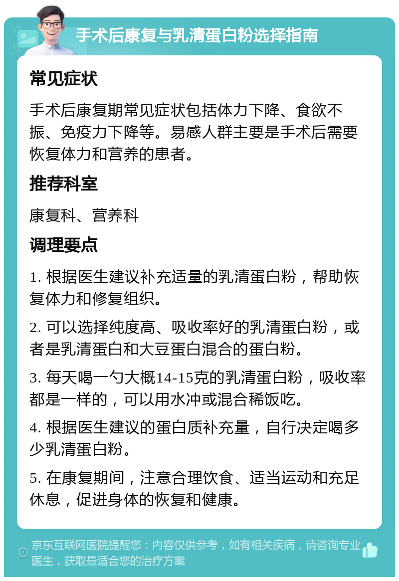 手术后康复与乳清蛋白粉选择指南 常见症状 手术后康复期常见症状包括体力下降、食欲不振、免疫力下降等。易感人群主要是手术后需要恢复体力和营养的患者。 推荐科室 康复科、营养科 调理要点 1. 根据医生建议补充适量的乳清蛋白粉，帮助恢复体力和修复组织。 2. 可以选择纯度高、吸收率好的乳清蛋白粉，或者是乳清蛋白和大豆蛋白混合的蛋白粉。 3. 每天喝一勺大概14-15克的乳清蛋白粉，吸收率都是一样的，可以用水冲或混合稀饭吃。 4. 根据医生建议的蛋白质补充量，自行决定喝多少乳清蛋白粉。 5. 在康复期间，注意合理饮食、适当运动和充足休息，促进身体的恢复和健康。