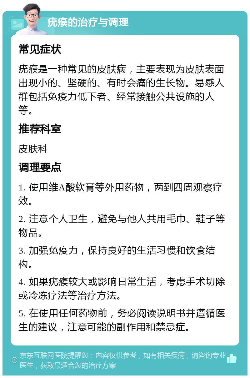 疣瘊的治疗与调理 常见症状 疣瘊是一种常见的皮肤病，主要表现为皮肤表面出现小的、坚硬的、有时会痛的生长物。易感人群包括免疫力低下者、经常接触公共设施的人等。 推荐科室 皮肤科 调理要点 1. 使用维A酸软膏等外用药物，两到四周观察疗效。 2. 注意个人卫生，避免与他人共用毛巾、鞋子等物品。 3. 加强免疫力，保持良好的生活习惯和饮食结构。 4. 如果疣瘊较大或影响日常生活，考虑手术切除或冷冻疗法等治疗方法。 5. 在使用任何药物前，务必阅读说明书并遵循医生的建议，注意可能的副作用和禁忌症。