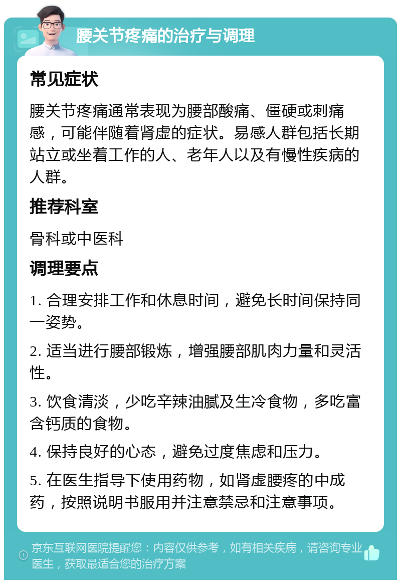 腰关节疼痛的治疗与调理 常见症状 腰关节疼痛通常表现为腰部酸痛、僵硬或刺痛感，可能伴随着肾虚的症状。易感人群包括长期站立或坐着工作的人、老年人以及有慢性疾病的人群。 推荐科室 骨科或中医科 调理要点 1. 合理安排工作和休息时间，避免长时间保持同一姿势。 2. 适当进行腰部锻炼，增强腰部肌肉力量和灵活性。 3. 饮食清淡，少吃辛辣油腻及生冷食物，多吃富含钙质的食物。 4. 保持良好的心态，避免过度焦虑和压力。 5. 在医生指导下使用药物，如肾虚腰疼的中成药，按照说明书服用并注意禁忌和注意事项。