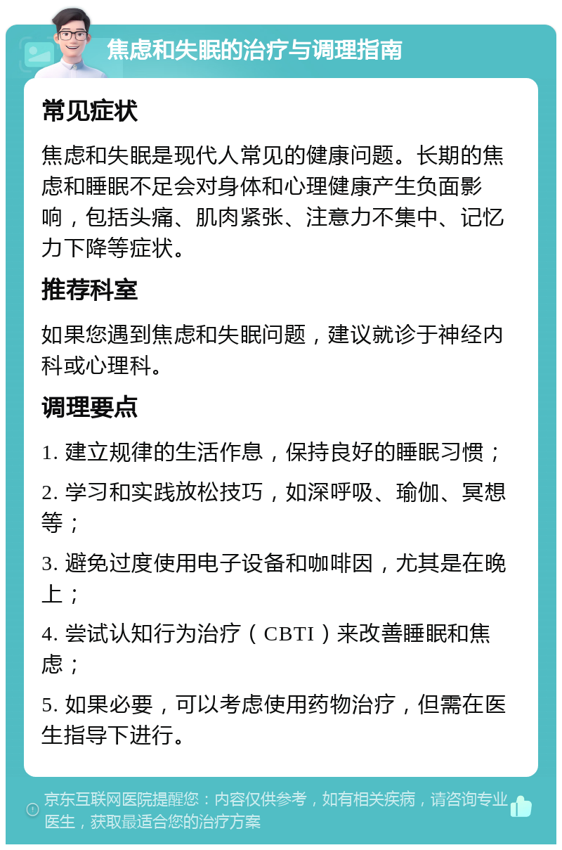 焦虑和失眠的治疗与调理指南 常见症状 焦虑和失眠是现代人常见的健康问题。长期的焦虑和睡眠不足会对身体和心理健康产生负面影响，包括头痛、肌肉紧张、注意力不集中、记忆力下降等症状。 推荐科室 如果您遇到焦虑和失眠问题，建议就诊于神经内科或心理科。 调理要点 1. 建立规律的生活作息，保持良好的睡眠习惯； 2. 学习和实践放松技巧，如深呼吸、瑜伽、冥想等； 3. 避免过度使用电子设备和咖啡因，尤其是在晚上； 4. 尝试认知行为治疗（CBTI）来改善睡眠和焦虑； 5. 如果必要，可以考虑使用药物治疗，但需在医生指导下进行。