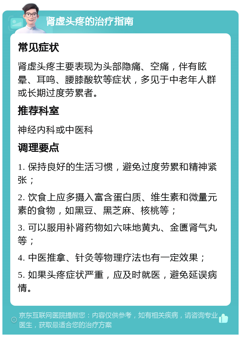 肾虚头疼的治疗指南 常见症状 肾虚头疼主要表现为头部隐痛、空痛，伴有眩晕、耳鸣、腰膝酸软等症状，多见于中老年人群或长期过度劳累者。 推荐科室 神经内科或中医科 调理要点 1. 保持良好的生活习惯，避免过度劳累和精神紧张； 2. 饮食上应多摄入富含蛋白质、维生素和微量元素的食物，如黑豆、黑芝麻、核桃等； 3. 可以服用补肾药物如六味地黄丸、金匮肾气丸等； 4. 中医推拿、针灸等物理疗法也有一定效果； 5. 如果头疼症状严重，应及时就医，避免延误病情。