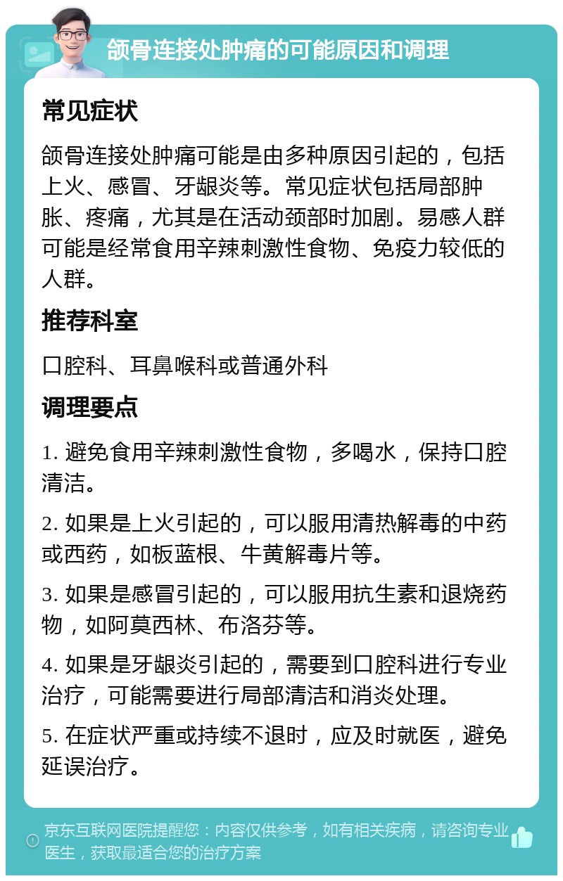 颌骨连接处肿痛的可能原因和调理 常见症状 颌骨连接处肿痛可能是由多种原因引起的，包括上火、感冒、牙龈炎等。常见症状包括局部肿胀、疼痛，尤其是在活动颈部时加剧。易感人群可能是经常食用辛辣刺激性食物、免疫力较低的人群。 推荐科室 口腔科、耳鼻喉科或普通外科 调理要点 1. 避免食用辛辣刺激性食物，多喝水，保持口腔清洁。 2. 如果是上火引起的，可以服用清热解毒的中药或西药，如板蓝根、牛黄解毒片等。 3. 如果是感冒引起的，可以服用抗生素和退烧药物，如阿莫西林、布洛芬等。 4. 如果是牙龈炎引起的，需要到口腔科进行专业治疗，可能需要进行局部清洁和消炎处理。 5. 在症状严重或持续不退时，应及时就医，避免延误治疗。