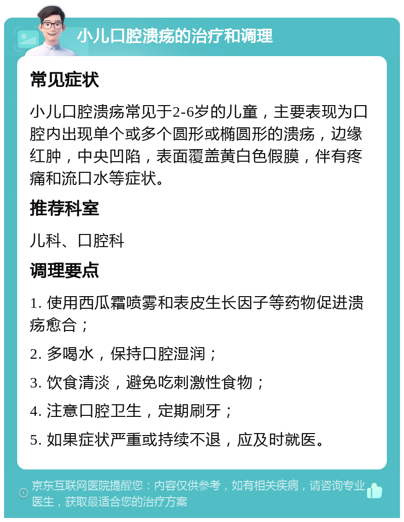 小儿口腔溃疡的治疗和调理 常见症状 小儿口腔溃疡常见于2-6岁的儿童，主要表现为口腔内出现单个或多个圆形或椭圆形的溃疡，边缘红肿，中央凹陷，表面覆盖黄白色假膜，伴有疼痛和流口水等症状。 推荐科室 儿科、口腔科 调理要点 1. 使用西瓜霜喷雾和表皮生长因子等药物促进溃疡愈合； 2. 多喝水，保持口腔湿润； 3. 饮食清淡，避免吃刺激性食物； 4. 注意口腔卫生，定期刷牙； 5. 如果症状严重或持续不退，应及时就医。