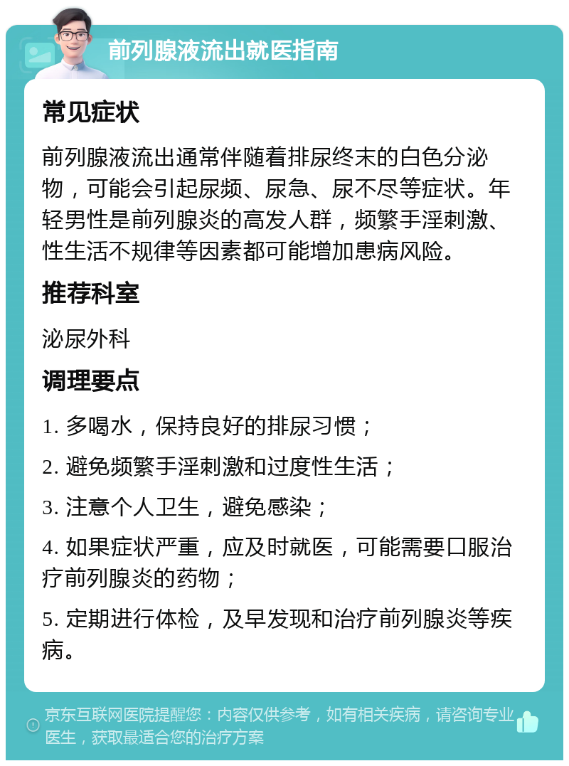 前列腺液流出就医指南 常见症状 前列腺液流出通常伴随着排尿终末的白色分泌物，可能会引起尿频、尿急、尿不尽等症状。年轻男性是前列腺炎的高发人群，频繁手淫刺激、性生活不规律等因素都可能增加患病风险。 推荐科室 泌尿外科 调理要点 1. 多喝水，保持良好的排尿习惯； 2. 避免频繁手淫刺激和过度性生活； 3. 注意个人卫生，避免感染； 4. 如果症状严重，应及时就医，可能需要口服治疗前列腺炎的药物； 5. 定期进行体检，及早发现和治疗前列腺炎等疾病。