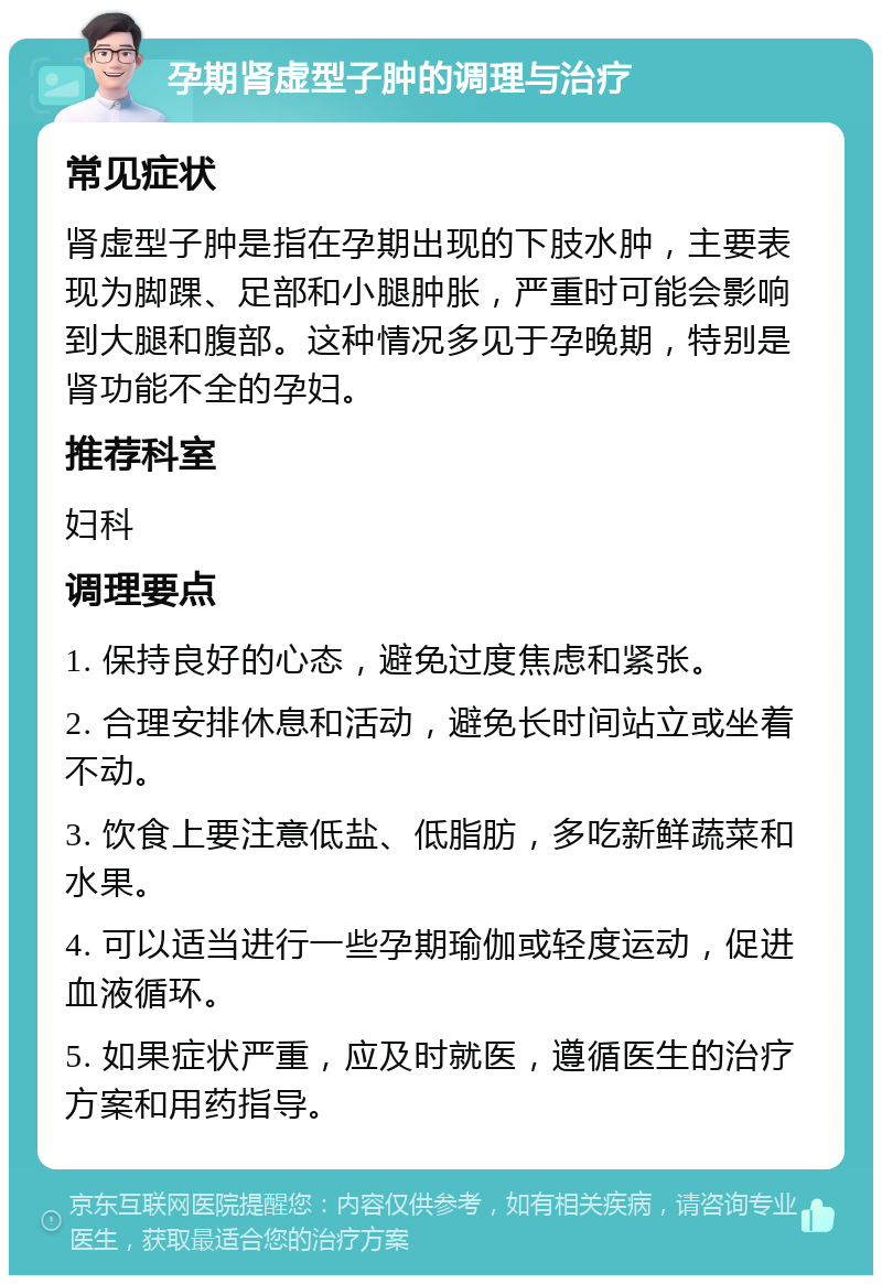 孕期肾虚型子肿的调理与治疗 常见症状 肾虚型子肿是指在孕期出现的下肢水肿，主要表现为脚踝、足部和小腿肿胀，严重时可能会影响到大腿和腹部。这种情况多见于孕晚期，特别是肾功能不全的孕妇。 推荐科室 妇科 调理要点 1. 保持良好的心态，避免过度焦虑和紧张。 2. 合理安排休息和活动，避免长时间站立或坐着不动。 3. 饮食上要注意低盐、低脂肪，多吃新鲜蔬菜和水果。 4. 可以适当进行一些孕期瑜伽或轻度运动，促进血液循环。 5. 如果症状严重，应及时就医，遵循医生的治疗方案和用药指导。