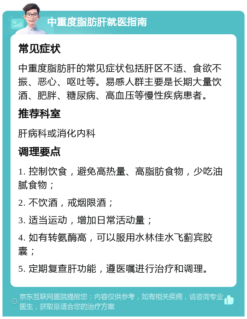 中重度脂肪肝就医指南 常见症状 中重度脂肪肝的常见症状包括肝区不适、食欲不振、恶心、呕吐等。易感人群主要是长期大量饮酒、肥胖、糖尿病、高血压等慢性疾病患者。 推荐科室 肝病科或消化内科 调理要点 1. 控制饮食，避免高热量、高脂肪食物，少吃油腻食物； 2. 不饮酒，戒烟限酒； 3. 适当运动，增加日常活动量； 4. 如有转氨酶高，可以服用水林佳水飞蓟宾胶囊； 5. 定期复查肝功能，遵医嘱进行治疗和调理。