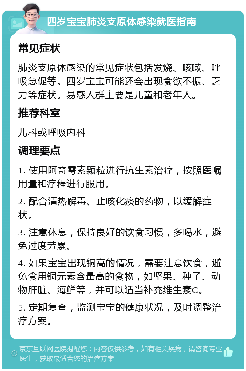 四岁宝宝肺炎支原体感染就医指南 常见症状 肺炎支原体感染的常见症状包括发烧、咳嗽、呼吸急促等。四岁宝宝可能还会出现食欲不振、乏力等症状。易感人群主要是儿童和老年人。 推荐科室 儿科或呼吸内科 调理要点 1. 使用阿奇霉素颗粒进行抗生素治疗，按照医嘱用量和疗程进行服用。 2. 配合清热解毒、止咳化痰的药物，以缓解症状。 3. 注意休息，保持良好的饮食习惯，多喝水，避免过度劳累。 4. 如果宝宝出现铜高的情况，需要注意饮食，避免食用铜元素含量高的食物，如坚果、种子、动物肝脏、海鲜等，并可以适当补充维生素C。 5. 定期复查，监测宝宝的健康状况，及时调整治疗方案。