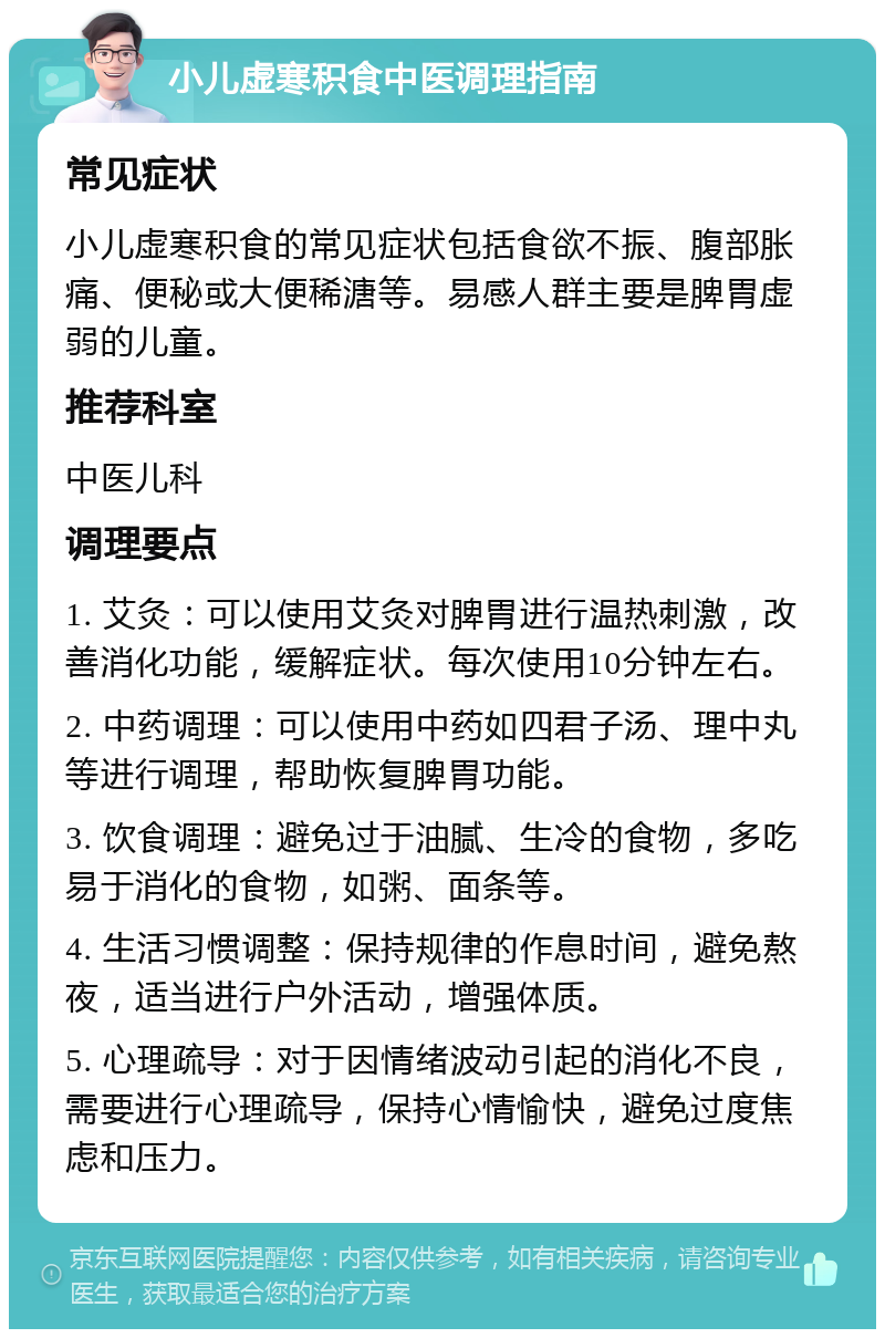 小儿虚寒积食中医调理指南 常见症状 小儿虚寒积食的常见症状包括食欲不振、腹部胀痛、便秘或大便稀溏等。易感人群主要是脾胃虚弱的儿童。 推荐科室 中医儿科 调理要点 1. 艾灸：可以使用艾灸对脾胃进行温热刺激，改善消化功能，缓解症状。每次使用10分钟左右。 2. 中药调理：可以使用中药如四君子汤、理中丸等进行调理，帮助恢复脾胃功能。 3. 饮食调理：避免过于油腻、生冷的食物，多吃易于消化的食物，如粥、面条等。 4. 生活习惯调整：保持规律的作息时间，避免熬夜，适当进行户外活动，增强体质。 5. 心理疏导：对于因情绪波动引起的消化不良，需要进行心理疏导，保持心情愉快，避免过度焦虑和压力。