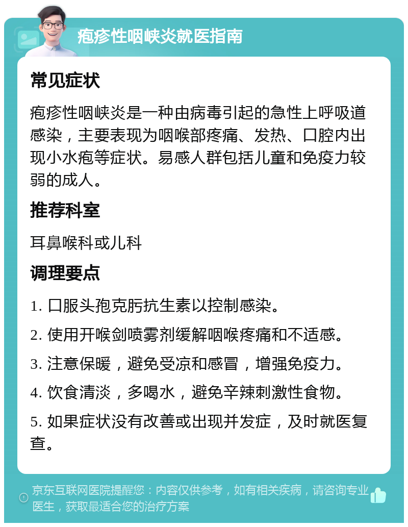 疱疹性咽峡炎就医指南 常见症状 疱疹性咽峡炎是一种由病毒引起的急性上呼吸道感染，主要表现为咽喉部疼痛、发热、口腔内出现小水疱等症状。易感人群包括儿童和免疫力较弱的成人。 推荐科室 耳鼻喉科或儿科 调理要点 1. 口服头孢克肟抗生素以控制感染。 2. 使用开喉剑喷雾剂缓解咽喉疼痛和不适感。 3. 注意保暖，避免受凉和感冒，增强免疫力。 4. 饮食清淡，多喝水，避免辛辣刺激性食物。 5. 如果症状没有改善或出现并发症，及时就医复查。