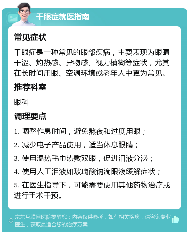 干眼症就医指南 常见症状 干眼症是一种常见的眼部疾病，主要表现为眼睛干涩、灼热感、异物感、视力模糊等症状，尤其在长时间用眼、空调环境或老年人中更为常见。 推荐科室 眼科 调理要点 1. 调整作息时间，避免熬夜和过度用眼； 2. 减少电子产品使用，适当休息眼睛； 3. 使用温热毛巾热敷双眼，促进泪液分泌； 4. 使用人工泪液如玻璃酸钠滴眼液缓解症状； 5. 在医生指导下，可能需要使用其他药物治疗或进行手术干预。