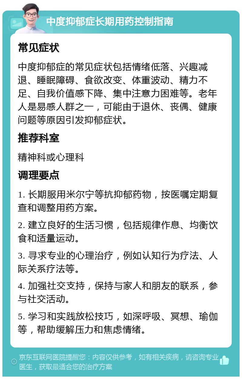 中度抑郁症长期用药控制指南 常见症状 中度抑郁症的常见症状包括情绪低落、兴趣减退、睡眠障碍、食欲改变、体重波动、精力不足、自我价值感下降、集中注意力困难等。老年人是易感人群之一，可能由于退休、丧偶、健康问题等原因引发抑郁症状。 推荐科室 精神科或心理科 调理要点 1. 长期服用米尔宁等抗抑郁药物，按医嘱定期复查和调整用药方案。 2. 建立良好的生活习惯，包括规律作息、均衡饮食和适量运动。 3. 寻求专业的心理治疗，例如认知行为疗法、人际关系疗法等。 4. 加强社交支持，保持与家人和朋友的联系，参与社交活动。 5. 学习和实践放松技巧，如深呼吸、冥想、瑜伽等，帮助缓解压力和焦虑情绪。