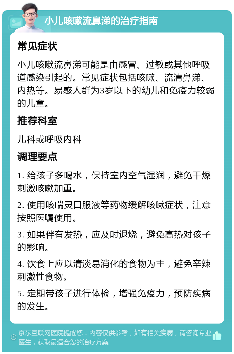 小儿咳嗽流鼻涕的治疗指南 常见症状 小儿咳嗽流鼻涕可能是由感冒、过敏或其他呼吸道感染引起的。常见症状包括咳嗽、流清鼻涕、内热等。易感人群为3岁以下的幼儿和免疫力较弱的儿童。 推荐科室 儿科或呼吸内科 调理要点 1. 给孩子多喝水，保持室内空气湿润，避免干燥刺激咳嗽加重。 2. 使用咳喘灵口服液等药物缓解咳嗽症状，注意按照医嘱使用。 3. 如果伴有发热，应及时退烧，避免高热对孩子的影响。 4. 饮食上应以清淡易消化的食物为主，避免辛辣刺激性食物。 5. 定期带孩子进行体检，增强免疫力，预防疾病的发生。