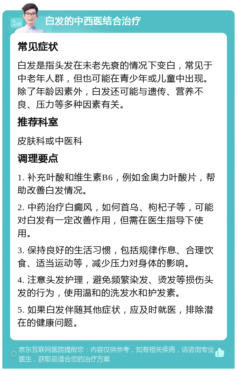 白发的中西医结合治疗 常见症状 白发是指头发在未老先衰的情况下变白，常见于中老年人群，但也可能在青少年或儿童中出现。除了年龄因素外，白发还可能与遗传、营养不良、压力等多种因素有关。 推荐科室 皮肤科或中医科 调理要点 1. 补充叶酸和维生素B6，例如金奥力叶酸片，帮助改善白发情况。 2. 中药治疗白癜风，如何首乌、枸杞子等，可能对白发有一定改善作用，但需在医生指导下使用。 3. 保持良好的生活习惯，包括规律作息、合理饮食、适当运动等，减少压力对身体的影响。 4. 注意头发护理，避免频繁染发、烫发等损伤头发的行为，使用温和的洗发水和护发素。 5. 如果白发伴随其他症状，应及时就医，排除潜在的健康问题。