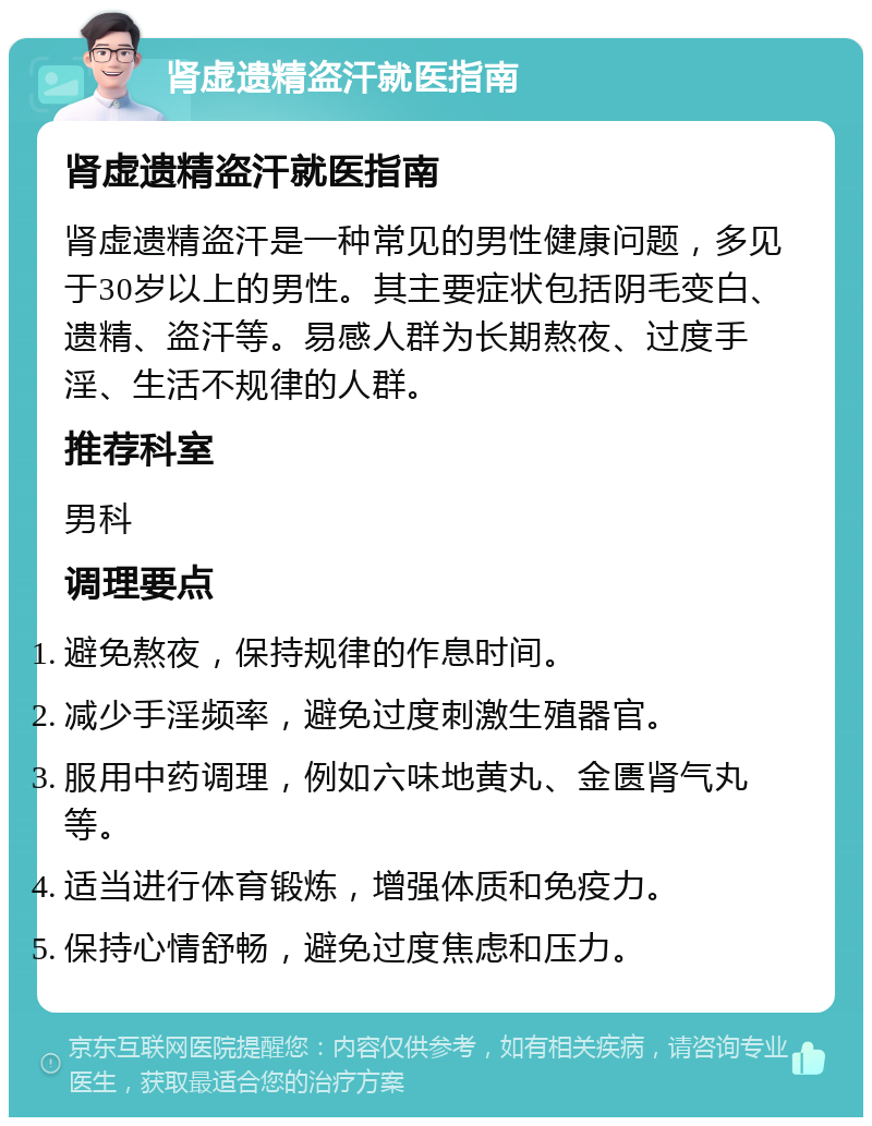 肾虚遗精盗汗就医指南 肾虚遗精盗汗就医指南 肾虚遗精盗汗是一种常见的男性健康问题，多见于30岁以上的男性。其主要症状包括阴毛变白、遗精、盗汗等。易感人群为长期熬夜、过度手淫、生活不规律的人群。 推荐科室 男科 调理要点 避免熬夜，保持规律的作息时间。 减少手淫频率，避免过度刺激生殖器官。 服用中药调理，例如六味地黄丸、金匮肾气丸等。 适当进行体育锻炼，增强体质和免疫力。 保持心情舒畅，避免过度焦虑和压力。