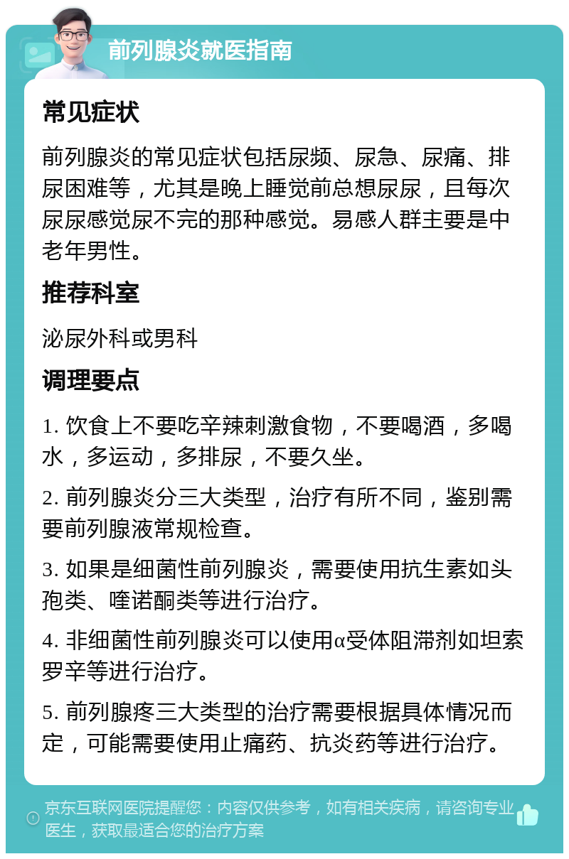 前列腺炎就医指南 常见症状 前列腺炎的常见症状包括尿频、尿急、尿痛、排尿困难等，尤其是晚上睡觉前总想尿尿，且每次尿尿感觉尿不完的那种感觉。易感人群主要是中老年男性。 推荐科室 泌尿外科或男科 调理要点 1. 饮食上不要吃辛辣刺激食物，不要喝酒，多喝水，多运动，多排尿，不要久坐。 2. 前列腺炎分三大类型，治疗有所不同，鉴别需要前列腺液常规检查。 3. 如果是细菌性前列腺炎，需要使用抗生素如头孢类、喹诺酮类等进行治疗。 4. 非细菌性前列腺炎可以使用α受体阻滞剂如坦索罗辛等进行治疗。 5. 前列腺疼三大类型的治疗需要根据具体情况而定，可能需要使用止痛药、抗炎药等进行治疗。