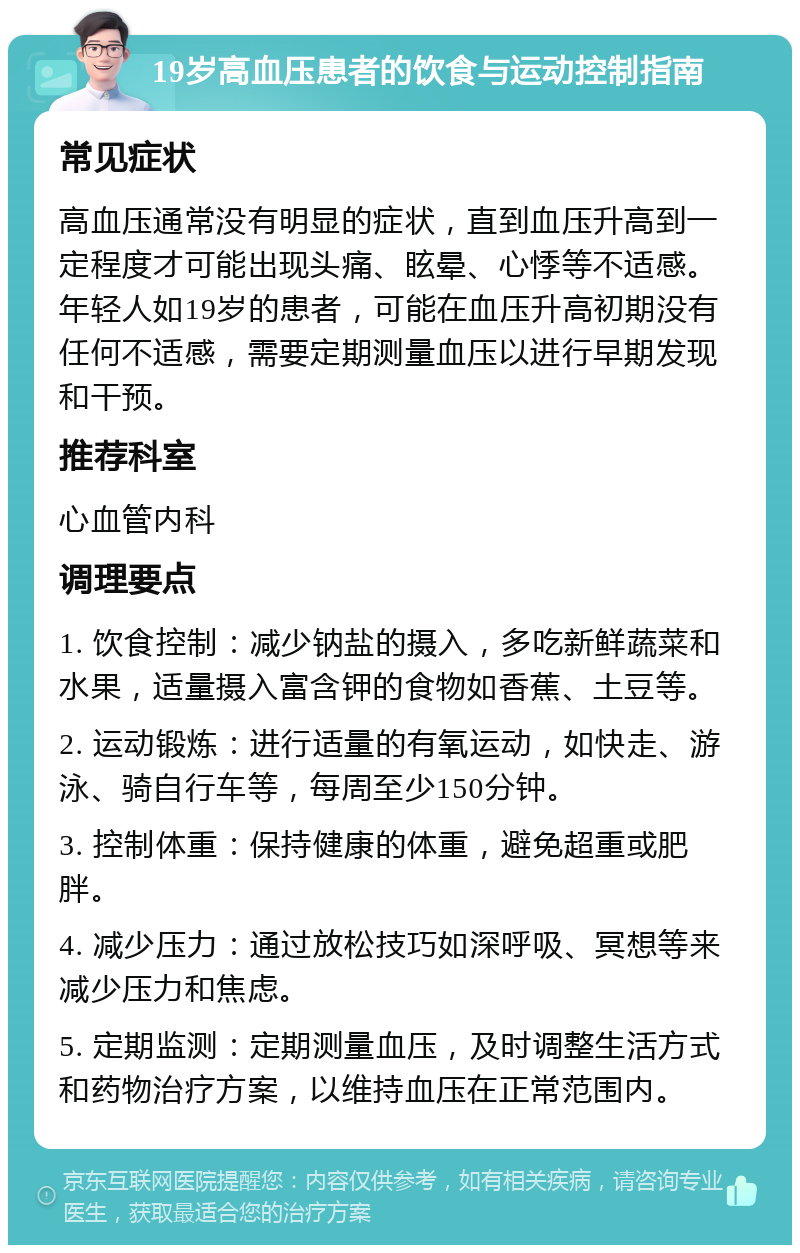 19岁高血压患者的饮食与运动控制指南 常见症状 高血压通常没有明显的症状，直到血压升高到一定程度才可能出现头痛、眩晕、心悸等不适感。年轻人如19岁的患者，可能在血压升高初期没有任何不适感，需要定期测量血压以进行早期发现和干预。 推荐科室 心血管内科 调理要点 1. 饮食控制：减少钠盐的摄入，多吃新鲜蔬菜和水果，适量摄入富含钾的食物如香蕉、土豆等。 2. 运动锻炼：进行适量的有氧运动，如快走、游泳、骑自行车等，每周至少150分钟。 3. 控制体重：保持健康的体重，避免超重或肥胖。 4. 减少压力：通过放松技巧如深呼吸、冥想等来减少压力和焦虑。 5. 定期监测：定期测量血压，及时调整生活方式和药物治疗方案，以维持血压在正常范围内。