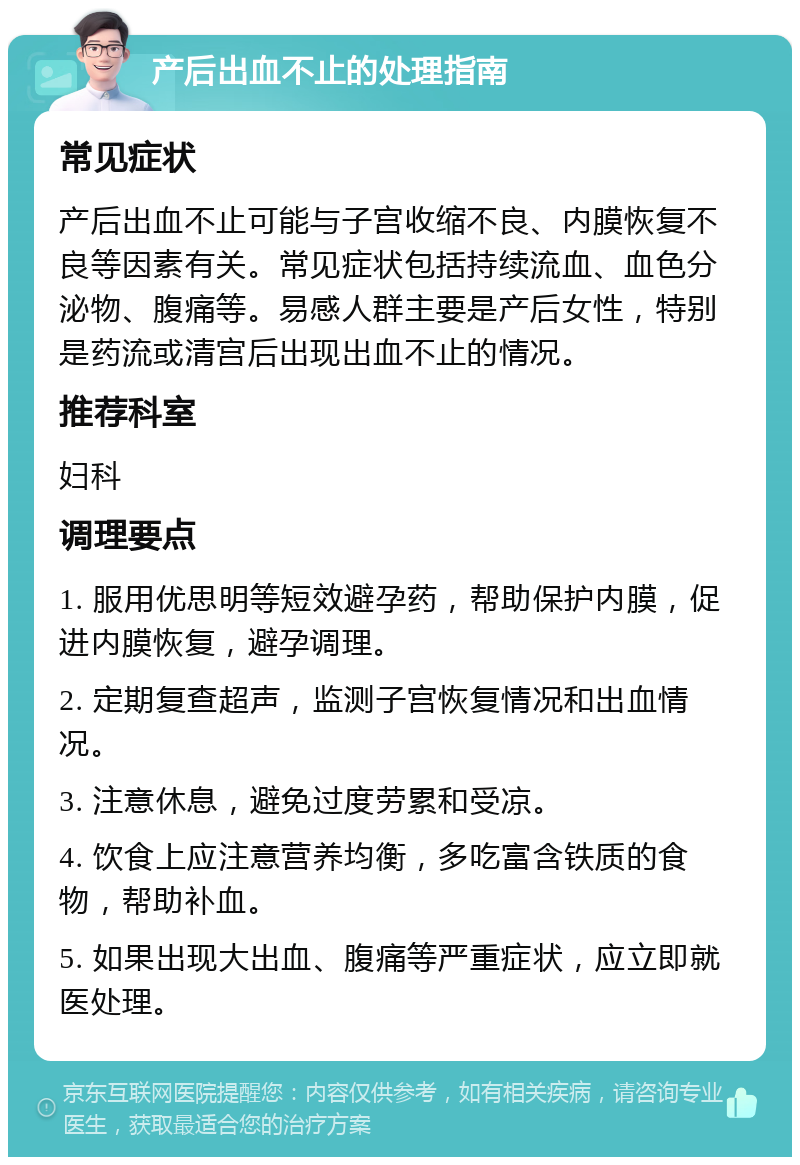 产后出血不止的处理指南 常见症状 产后出血不止可能与子宫收缩不良、内膜恢复不良等因素有关。常见症状包括持续流血、血色分泌物、腹痛等。易感人群主要是产后女性，特别是药流或清宫后出现出血不止的情况。 推荐科室 妇科 调理要点 1. 服用优思明等短效避孕药，帮助保护内膜，促进内膜恢复，避孕调理。 2. 定期复查超声，监测子宫恢复情况和出血情况。 3. 注意休息，避免过度劳累和受凉。 4. 饮食上应注意营养均衡，多吃富含铁质的食物，帮助补血。 5. 如果出现大出血、腹痛等严重症状，应立即就医处理。