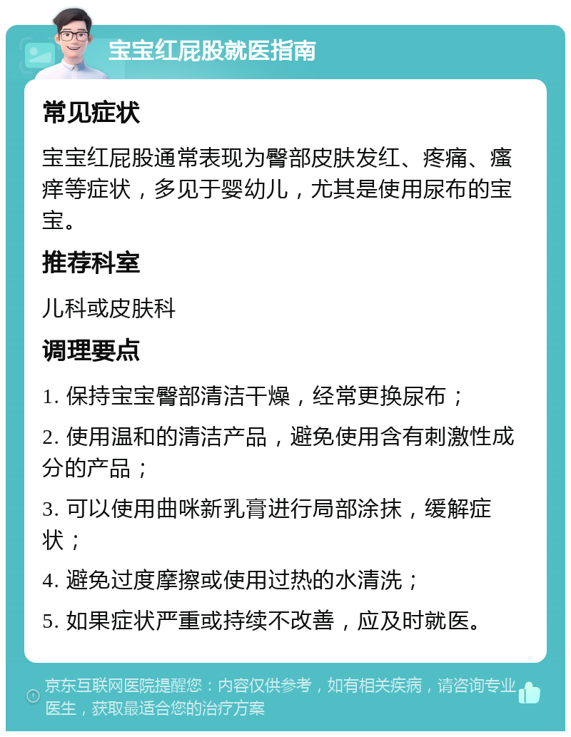 宝宝红屁股就医指南 常见症状 宝宝红屁股通常表现为臀部皮肤发红、疼痛、瘙痒等症状，多见于婴幼儿，尤其是使用尿布的宝宝。 推荐科室 儿科或皮肤科 调理要点 1. 保持宝宝臀部清洁干燥，经常更换尿布； 2. 使用温和的清洁产品，避免使用含有刺激性成分的产品； 3. 可以使用曲咪新乳膏进行局部涂抹，缓解症状； 4. 避免过度摩擦或使用过热的水清洗； 5. 如果症状严重或持续不改善，应及时就医。