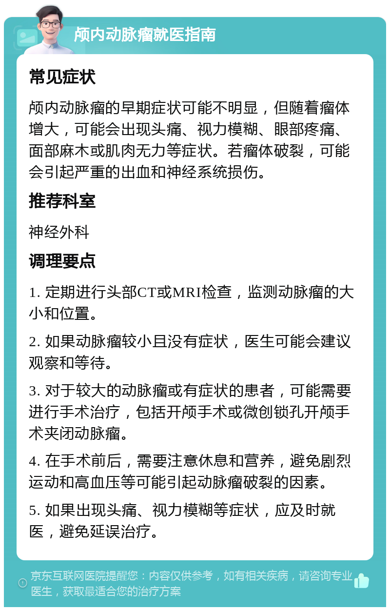 颅内动脉瘤就医指南 常见症状 颅内动脉瘤的早期症状可能不明显，但随着瘤体增大，可能会出现头痛、视力模糊、眼部疼痛、面部麻木或肌肉无力等症状。若瘤体破裂，可能会引起严重的出血和神经系统损伤。 推荐科室 神经外科 调理要点 1. 定期进行头部CT或MRI检查，监测动脉瘤的大小和位置。 2. 如果动脉瘤较小且没有症状，医生可能会建议观察和等待。 3. 对于较大的动脉瘤或有症状的患者，可能需要进行手术治疗，包括开颅手术或微创锁孔开颅手术夹闭动脉瘤。 4. 在手术前后，需要注意休息和营养，避免剧烈运动和高血压等可能引起动脉瘤破裂的因素。 5. 如果出现头痛、视力模糊等症状，应及时就医，避免延误治疗。