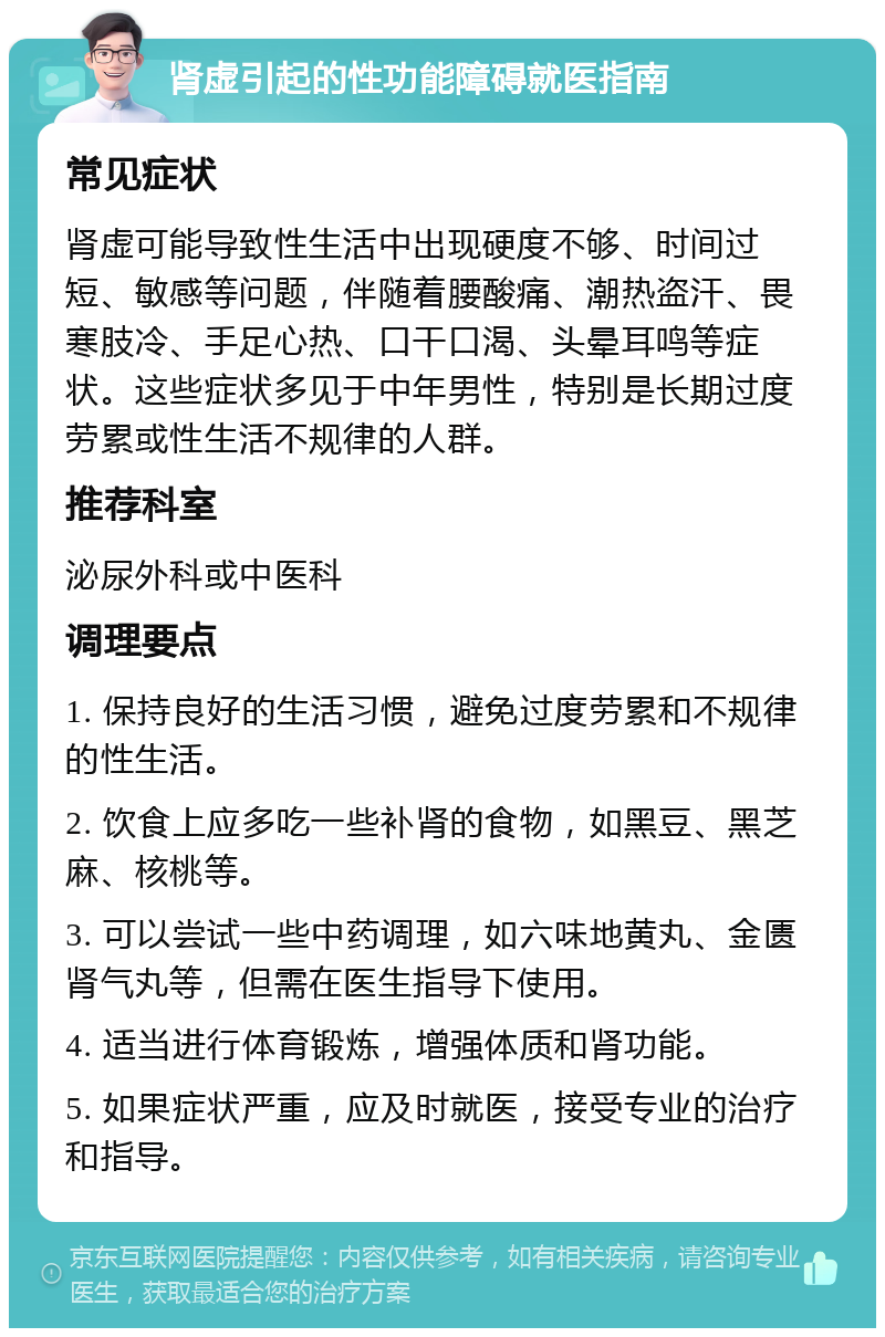 肾虚引起的性功能障碍就医指南 常见症状 肾虚可能导致性生活中出现硬度不够、时间过短、敏感等问题，伴随着腰酸痛、潮热盗汗、畏寒肢冷、手足心热、口干口渴、头晕耳鸣等症状。这些症状多见于中年男性，特别是长期过度劳累或性生活不规律的人群。 推荐科室 泌尿外科或中医科 调理要点 1. 保持良好的生活习惯，避免过度劳累和不规律的性生活。 2. 饮食上应多吃一些补肾的食物，如黑豆、黑芝麻、核桃等。 3. 可以尝试一些中药调理，如六味地黄丸、金匮肾气丸等，但需在医生指导下使用。 4. 适当进行体育锻炼，增强体质和肾功能。 5. 如果症状严重，应及时就医，接受专业的治疗和指导。