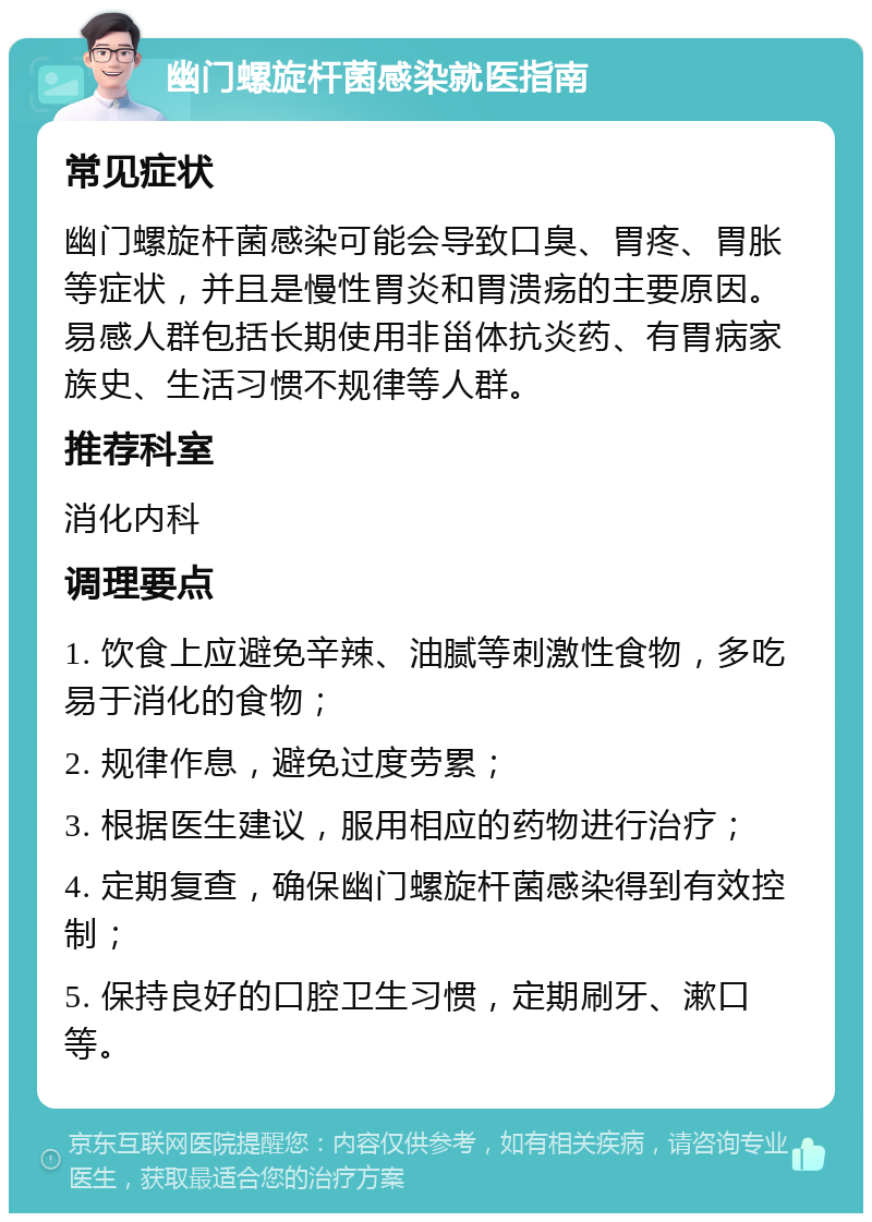 幽门螺旋杆菌感染就医指南 常见症状 幽门螺旋杆菌感染可能会导致口臭、胃疼、胃胀等症状，并且是慢性胃炎和胃溃疡的主要原因。易感人群包括长期使用非甾体抗炎药、有胃病家族史、生活习惯不规律等人群。 推荐科室 消化内科 调理要点 1. 饮食上应避免辛辣、油腻等刺激性食物，多吃易于消化的食物； 2. 规律作息，避免过度劳累； 3. 根据医生建议，服用相应的药物进行治疗； 4. 定期复查，确保幽门螺旋杆菌感染得到有效控制； 5. 保持良好的口腔卫生习惯，定期刷牙、漱口等。