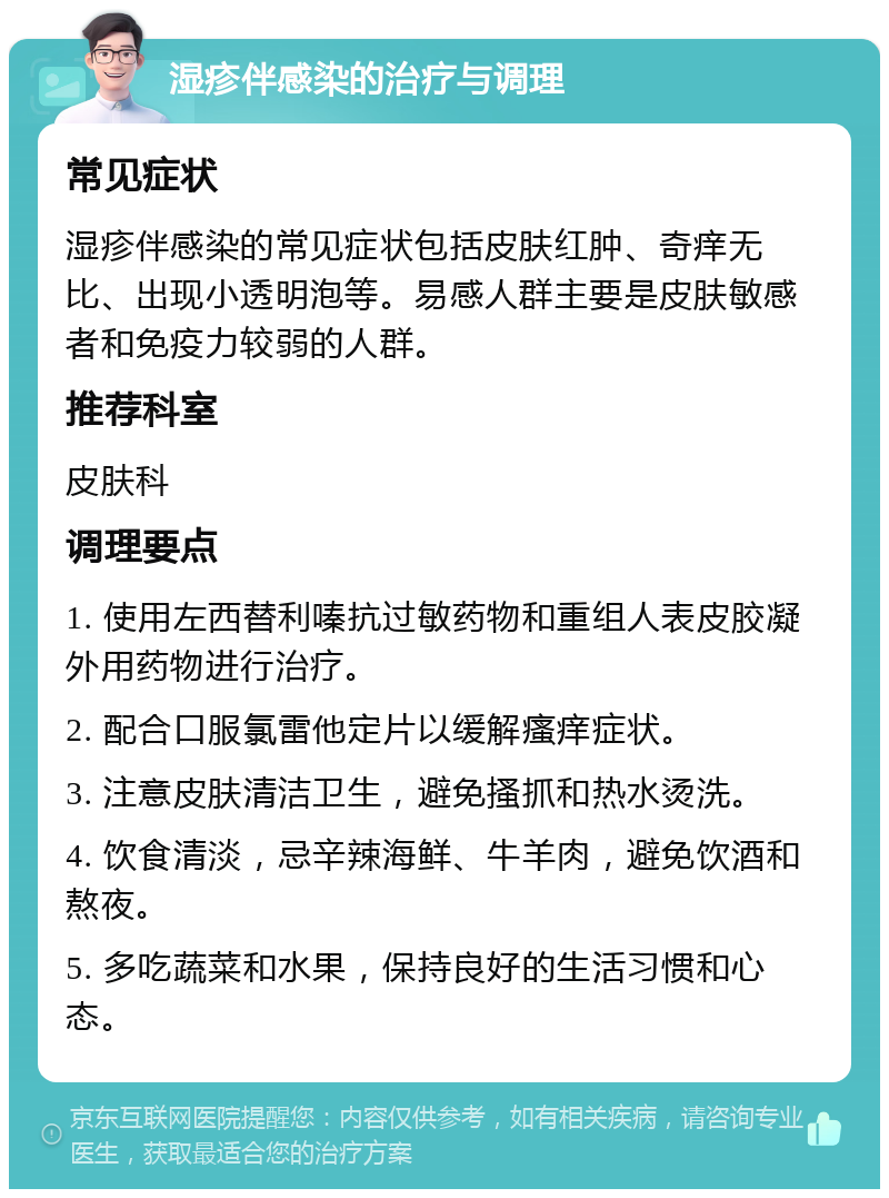 湿疹伴感染的治疗与调理 常见症状 湿疹伴感染的常见症状包括皮肤红肿、奇痒无比、出现小透明泡等。易感人群主要是皮肤敏感者和免疫力较弱的人群。 推荐科室 皮肤科 调理要点 1. 使用左西替利嗪抗过敏药物和重组人表皮胶凝外用药物进行治疗。 2. 配合口服氯雷他定片以缓解瘙痒症状。 3. 注意皮肤清洁卫生，避免搔抓和热水烫洗。 4. 饮食清淡，忌辛辣海鲜、牛羊肉，避免饮酒和熬夜。 5. 多吃蔬菜和水果，保持良好的生活习惯和心态。