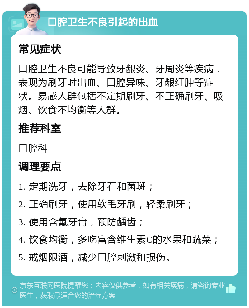 口腔卫生不良引起的出血 常见症状 口腔卫生不良可能导致牙龈炎、牙周炎等疾病，表现为刷牙时出血、口腔异味、牙龈红肿等症状。易感人群包括不定期刷牙、不正确刷牙、吸烟、饮食不均衡等人群。 推荐科室 口腔科 调理要点 1. 定期洗牙，去除牙石和菌斑； 2. 正确刷牙，使用软毛牙刷，轻柔刷牙； 3. 使用含氟牙膏，预防龋齿； 4. 饮食均衡，多吃富含维生素C的水果和蔬菜； 5. 戒烟限酒，减少口腔刺激和损伤。