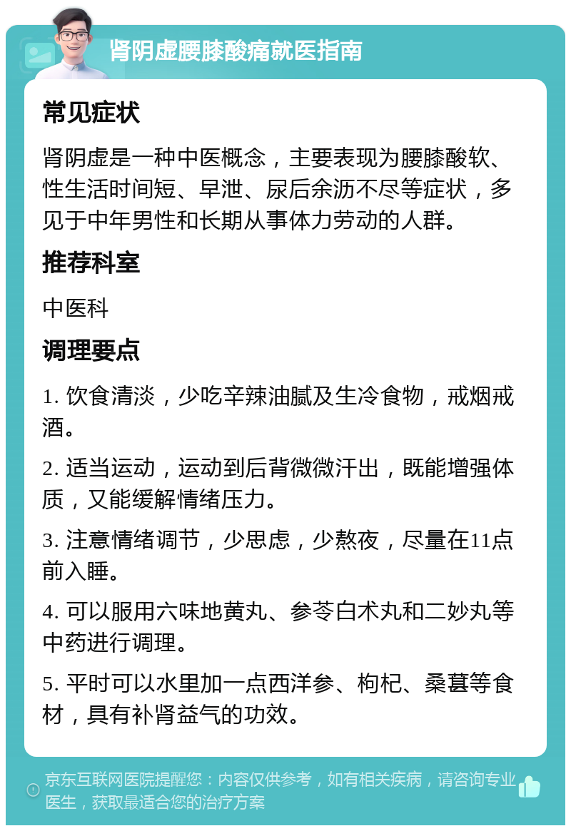 肾阴虚腰膝酸痛就医指南 常见症状 肾阴虚是一种中医概念，主要表现为腰膝酸软、性生活时间短、早泄、尿后余沥不尽等症状，多见于中年男性和长期从事体力劳动的人群。 推荐科室 中医科 调理要点 1. 饮食清淡，少吃辛辣油腻及生冷食物，戒烟戒酒。 2. 适当运动，运动到后背微微汗出，既能增强体质，又能缓解情绪压力。 3. 注意情绪调节，少思虑，少熬夜，尽量在11点前入睡。 4. 可以服用六味地黄丸、参苓白术丸和二妙丸等中药进行调理。 5. 平时可以水里加一点西洋参、枸杞、桑葚等食材，具有补肾益气的功效。