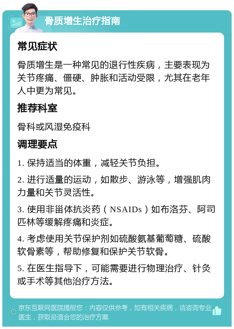 骨质增生治疗指南 常见症状 骨质增生是一种常见的退行性疾病，主要表现为关节疼痛、僵硬、肿胀和活动受限，尤其在老年人中更为常见。 推荐科室 骨科或风湿免疫科 调理要点 1. 保持适当的体重，减轻关节负担。 2. 进行适量的运动，如散步、游泳等，增强肌肉力量和关节灵活性。 3. 使用非甾体抗炎药（NSAIDs）如布洛芬、阿司匹林等缓解疼痛和炎症。 4. 考虑使用关节保护剂如硫酸氨基葡萄糖、硫酸软骨素等，帮助修复和保护关节软骨。 5. 在医生指导下，可能需要进行物理治疗、针灸或手术等其他治疗方法。