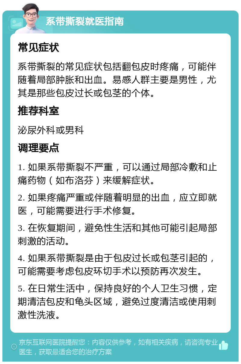 系带撕裂就医指南 常见症状 系带撕裂的常见症状包括翻包皮时疼痛，可能伴随着局部肿胀和出血。易感人群主要是男性，尤其是那些包皮过长或包茎的个体。 推荐科室 泌尿外科或男科 调理要点 1. 如果系带撕裂不严重，可以通过局部冷敷和止痛药物（如布洛芬）来缓解症状。 2. 如果疼痛严重或伴随着明显的出血，应立即就医，可能需要进行手术修复。 3. 在恢复期间，避免性生活和其他可能引起局部刺激的活动。 4. 如果系带撕裂是由于包皮过长或包茎引起的，可能需要考虑包皮环切手术以预防再次发生。 5. 在日常生活中，保持良好的个人卫生习惯，定期清洁包皮和龟头区域，避免过度清洁或使用刺激性洗液。