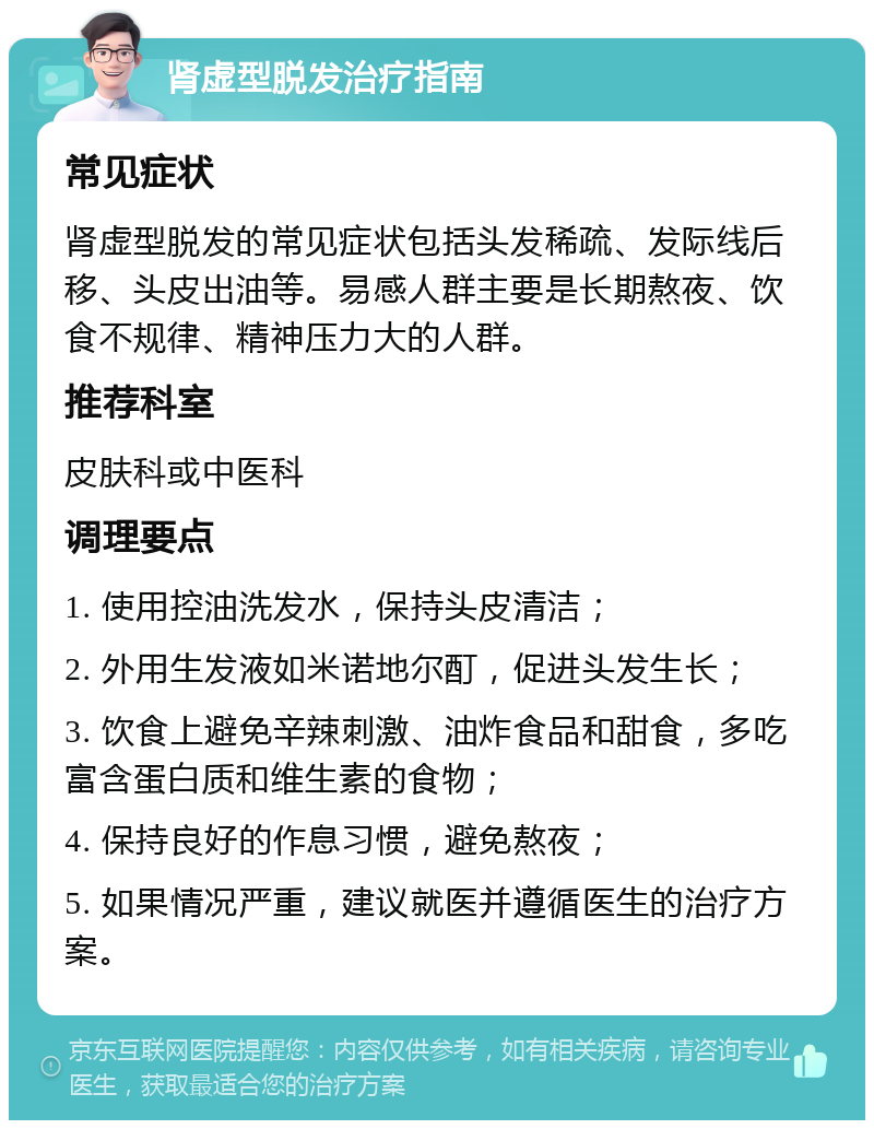 肾虚型脱发治疗指南 常见症状 肾虚型脱发的常见症状包括头发稀疏、发际线后移、头皮出油等。易感人群主要是长期熬夜、饮食不规律、精神压力大的人群。 推荐科室 皮肤科或中医科 调理要点 1. 使用控油洗发水，保持头皮清洁； 2. 外用生发液如米诺地尔酊，促进头发生长； 3. 饮食上避免辛辣刺激、油炸食品和甜食，多吃富含蛋白质和维生素的食物； 4. 保持良好的作息习惯，避免熬夜； 5. 如果情况严重，建议就医并遵循医生的治疗方案。