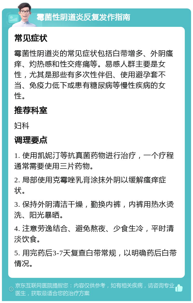 霉菌性阴道炎反复发作指南 常见症状 霉菌性阴道炎的常见症状包括白带增多、外阴瘙痒、灼热感和性交疼痛等。易感人群主要是女性，尤其是那些有多次性伴侣、使用避孕套不当、免疫力低下或患有糖尿病等慢性疾病的女性。 推荐科室 妇科 调理要点 1. 使用凯妮汀等抗真菌药物进行治疗，一个疗程通常需要使用三片药物。 2. 局部使用克霉唑乳膏涂抹外阴以缓解瘙痒症状。 3. 保持外阴清洁干燥，勤换内裤，内裤用热水烫洗、阳光暴晒。 4. 注意劳逸结合、避免熬夜、少食生冷，平时清淡饮食。 5. 用完药后3-7天复查白带常规，以明确药后白带情况。