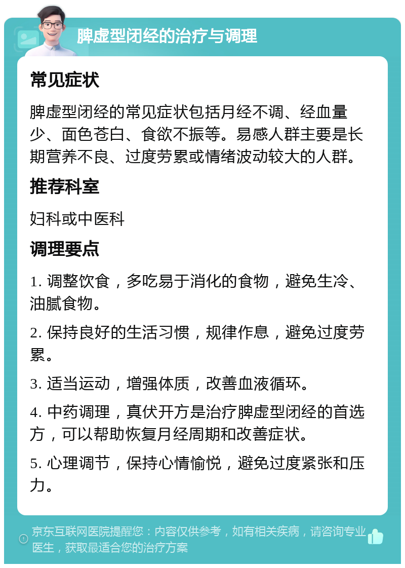 脾虚型闭经的治疗与调理 常见症状 脾虚型闭经的常见症状包括月经不调、经血量少、面色苍白、食欲不振等。易感人群主要是长期营养不良、过度劳累或情绪波动较大的人群。 推荐科室 妇科或中医科 调理要点 1. 调整饮食，多吃易于消化的食物，避免生冷、油腻食物。 2. 保持良好的生活习惯，规律作息，避免过度劳累。 3. 适当运动，增强体质，改善血液循环。 4. 中药调理，真伏开方是治疗脾虚型闭经的首选方，可以帮助恢复月经周期和改善症状。 5. 心理调节，保持心情愉悦，避免过度紧张和压力。