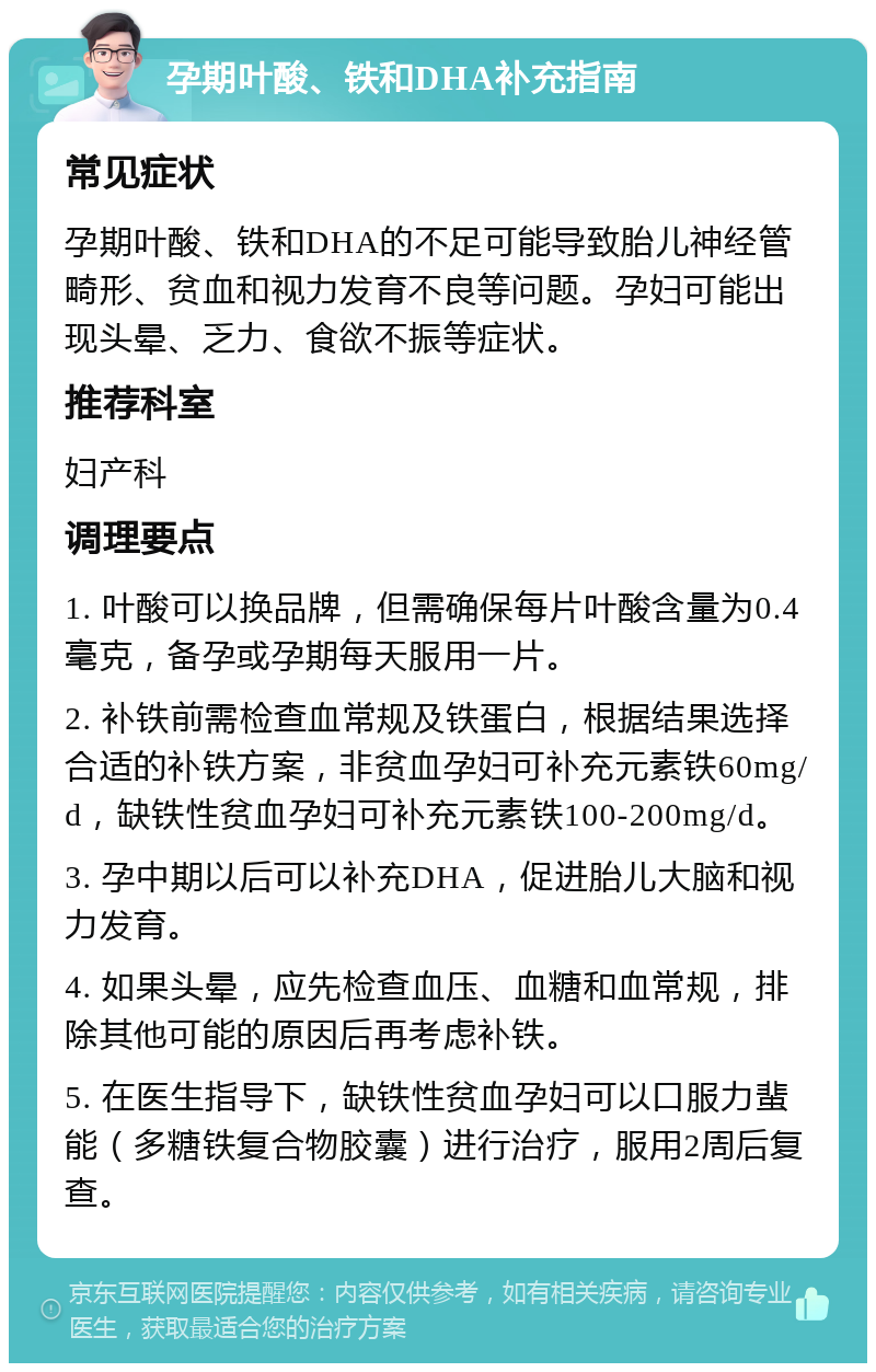 孕期叶酸、铁和DHA补充指南 常见症状 孕期叶酸、铁和DHA的不足可能导致胎儿神经管畸形、贫血和视力发育不良等问题。孕妇可能出现头晕、乏力、食欲不振等症状。 推荐科室 妇产科 调理要点 1. 叶酸可以换品牌，但需确保每片叶酸含量为0.4毫克，备孕或孕期每天服用一片。 2. 补铁前需检查血常规及铁蛋白，根据结果选择合适的补铁方案，非贫血孕妇可补充元素铁60mg/d，缺铁性贫血孕妇可补充元素铁100-200mg/d。 3. 孕中期以后可以补充DHA，促进胎儿大脑和视力发育。 4. 如果头晕，应先检查血压、血糖和血常规，排除其他可能的原因后再考虑补铁。 5. 在医生指导下，缺铁性贫血孕妇可以口服力蜚能（多糖铁复合物胶囊）进行治疗，服用2周后复查。